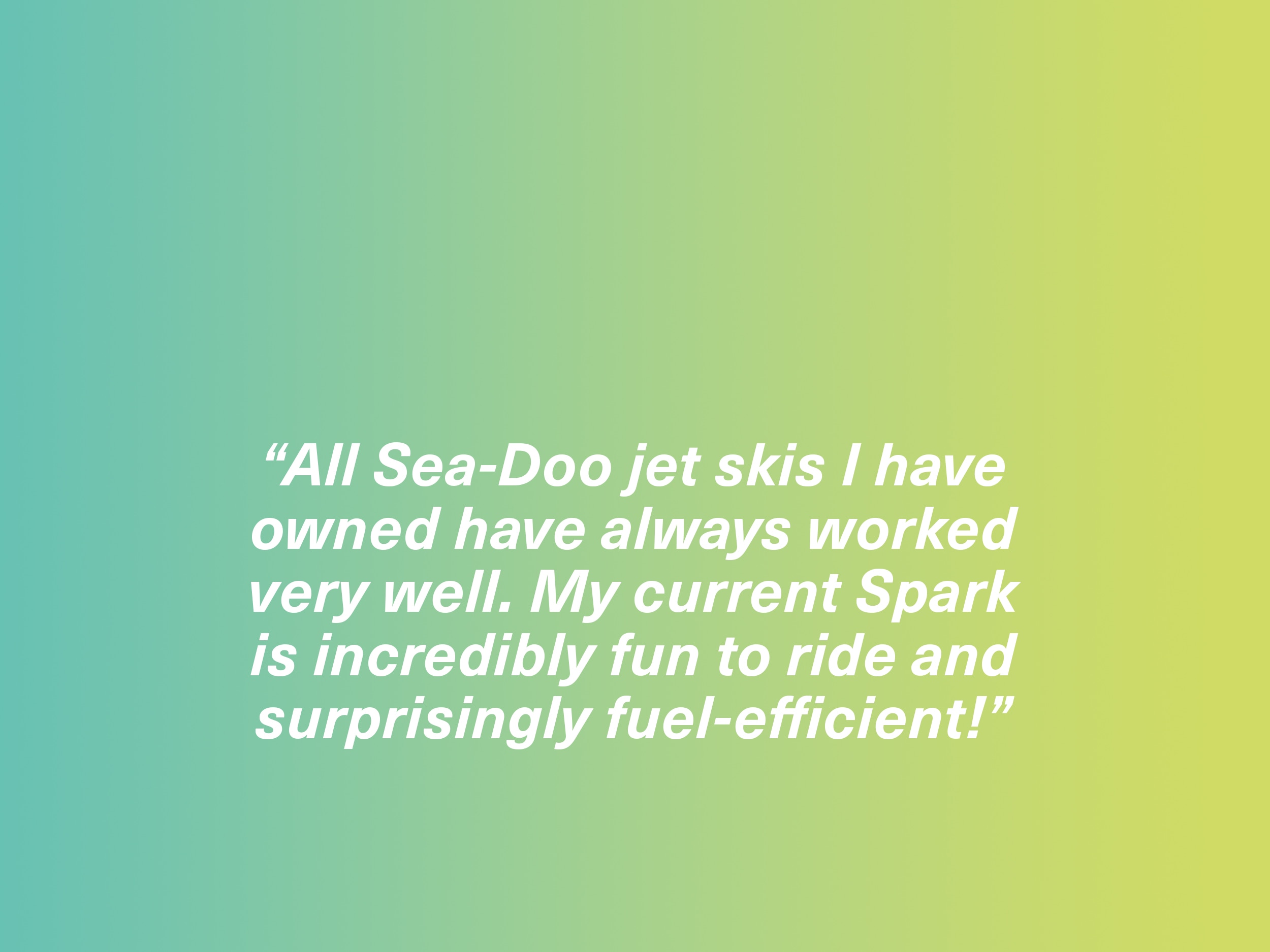 "All Sea-Doo jet skis I have owned have always worked very well. My current Spark is incredibly fun to ride and surprisingly fuel-efficient!"  Spark owner, Sweden