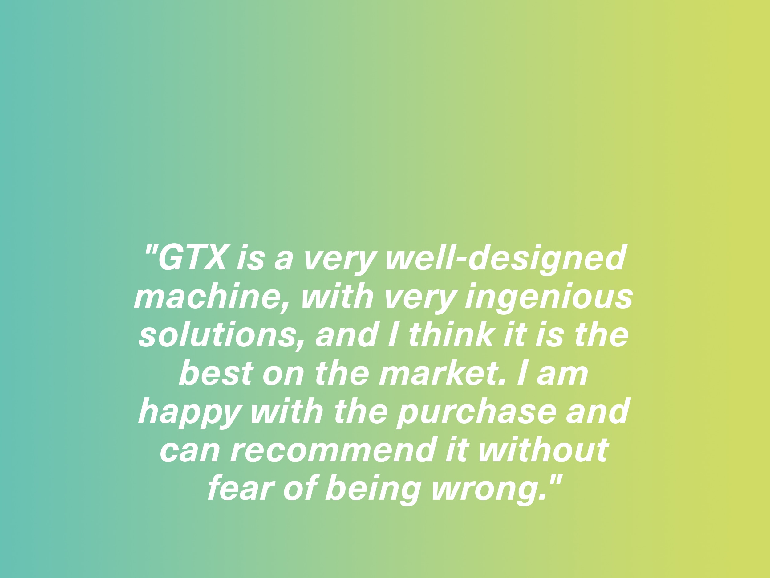 "GTX is a very well-designed machine, with very ingenious solutions, and I think it is the best on the market. I am happy with the purchase and can recommend it without fear of being wrong." GTX owner, Spain