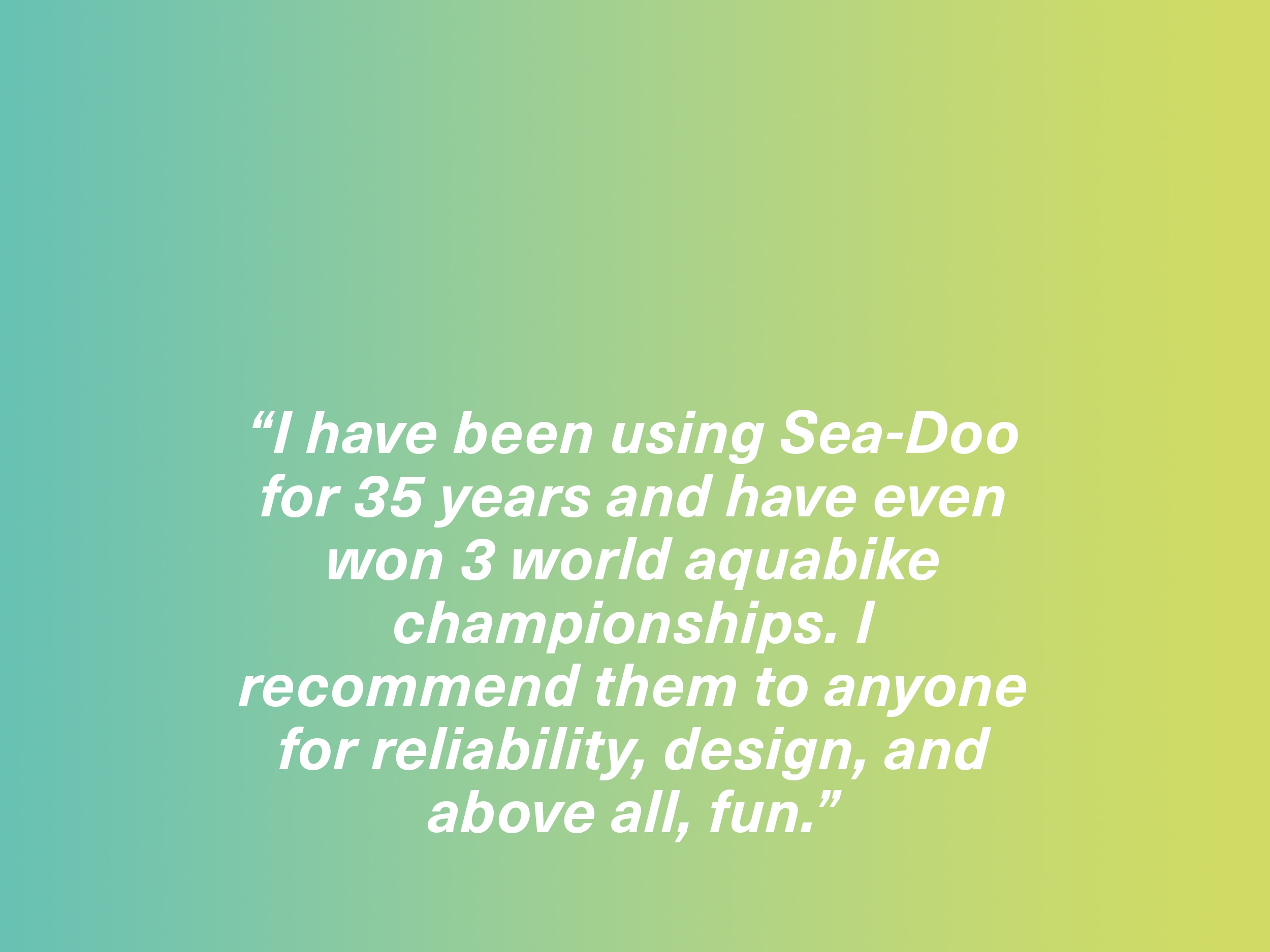 "I have been using Seadoo jet skis for 35 years and have even won 3 world aquabike championships. I recommend them to anyone for reliability, design, and above all, fun." RXP owner, Italy