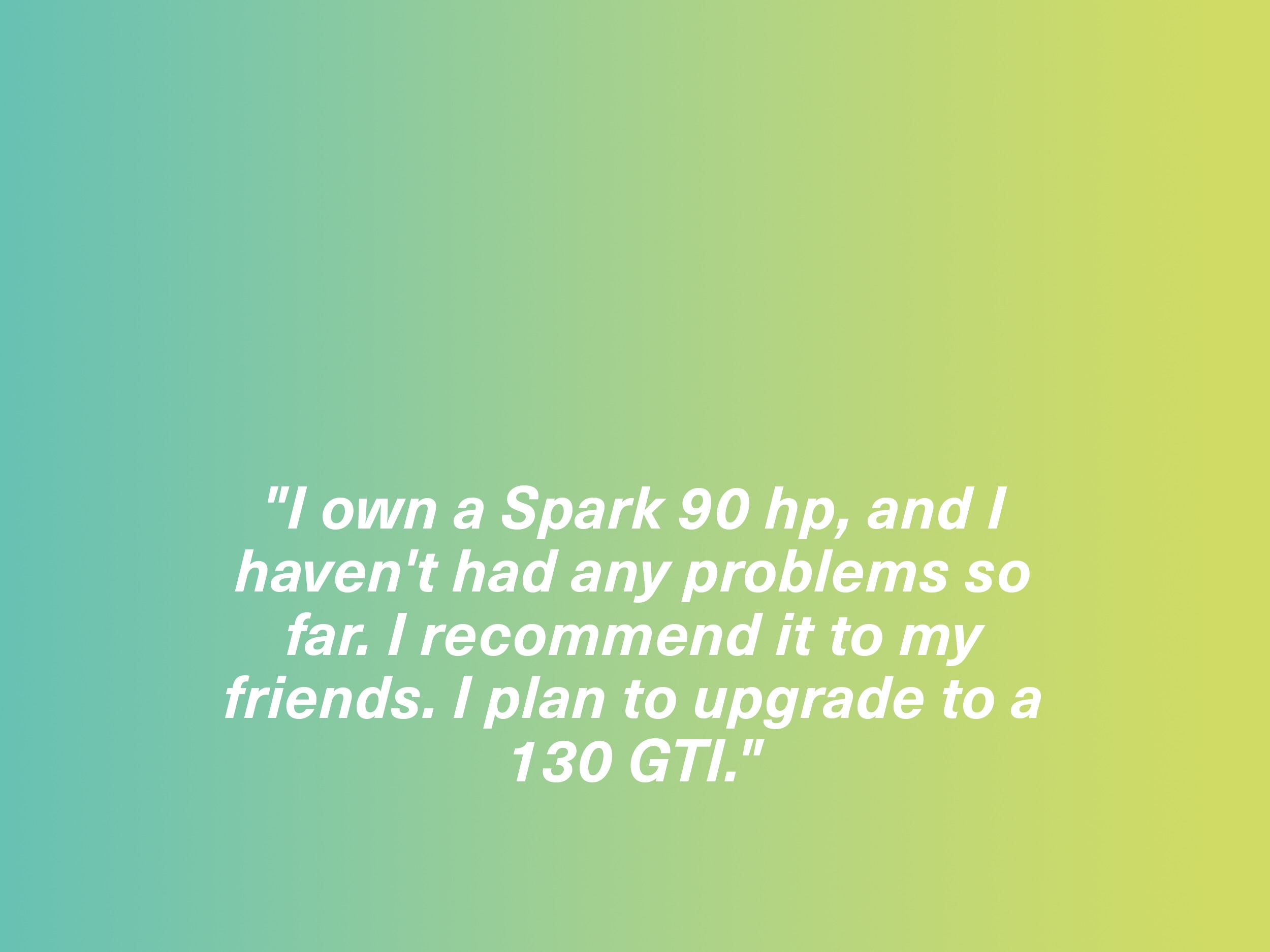 "I own a Spark 90 hp, and I haven't had any problems so far. I recommend it to my friends. I plan to upgrade to a 130 GTI." Spark owner, France
