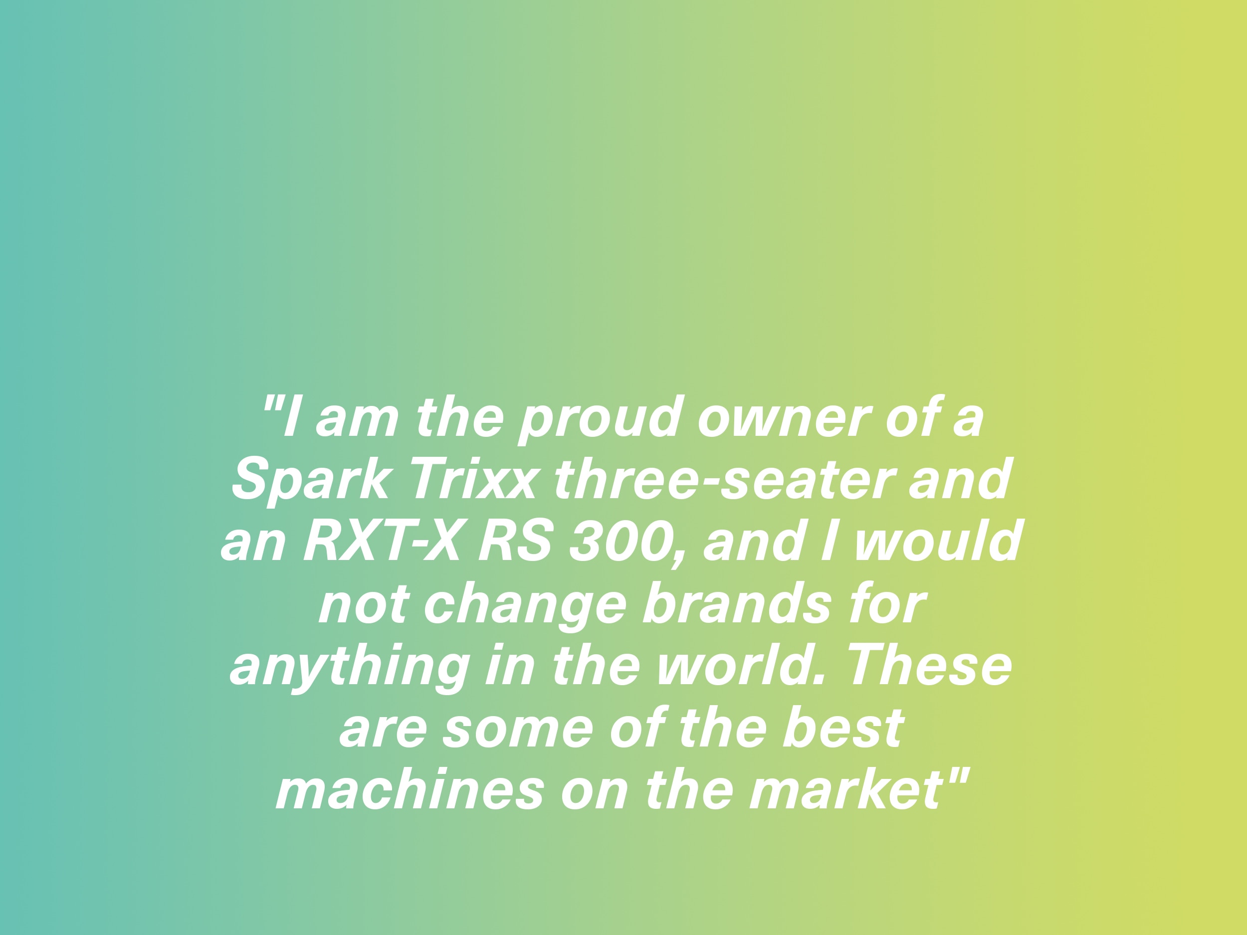 " I am the proud owner of a Spark Trixx three-seater and an RXT-X RS 300, and I would not change brands for anything in the world. These are some of the best machines on the market." Spark owner, France
