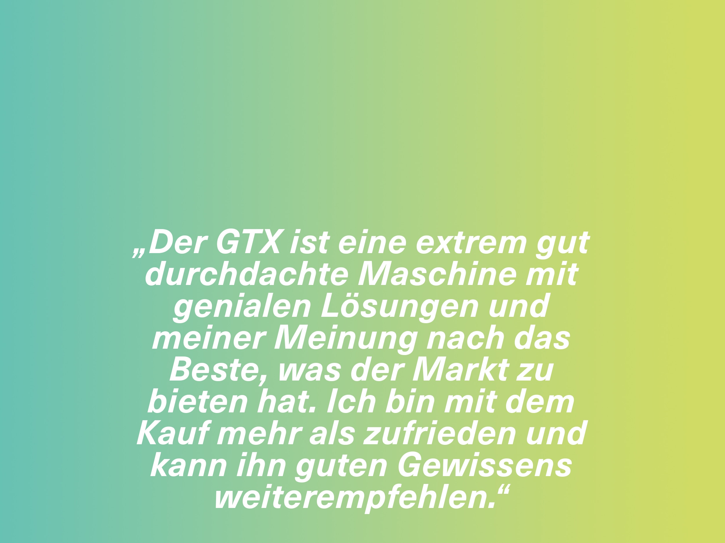 „Der GTX ist eine extrem gut durchdachte Maschine mit genialen Lösungen und meiner Meinung nach das Beste, was der Markt zu bieten hat. Ich bin mit dem Kauf mehr als zufrieden und kann ihn guten Gewissens weiterempfehlen.“
