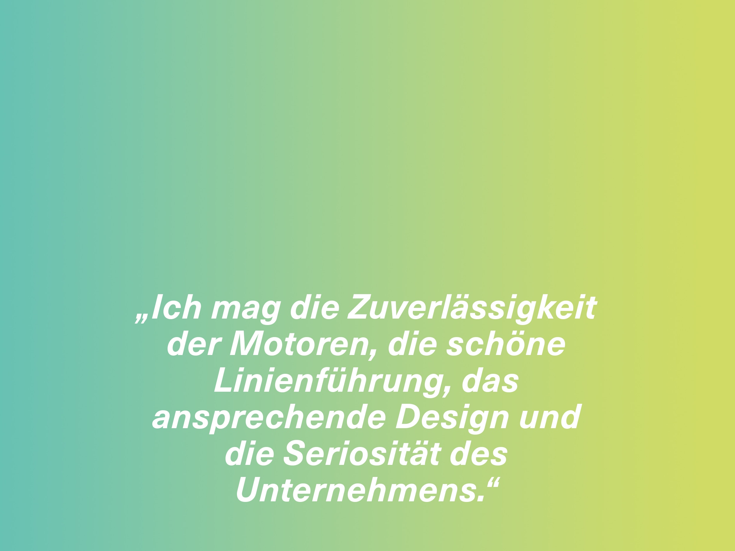 „Ich mag die Zuverlässigkeit der Motoren, die schöne Linienführung, das ansprechende Design und die Seriosität des Unternehmens.“