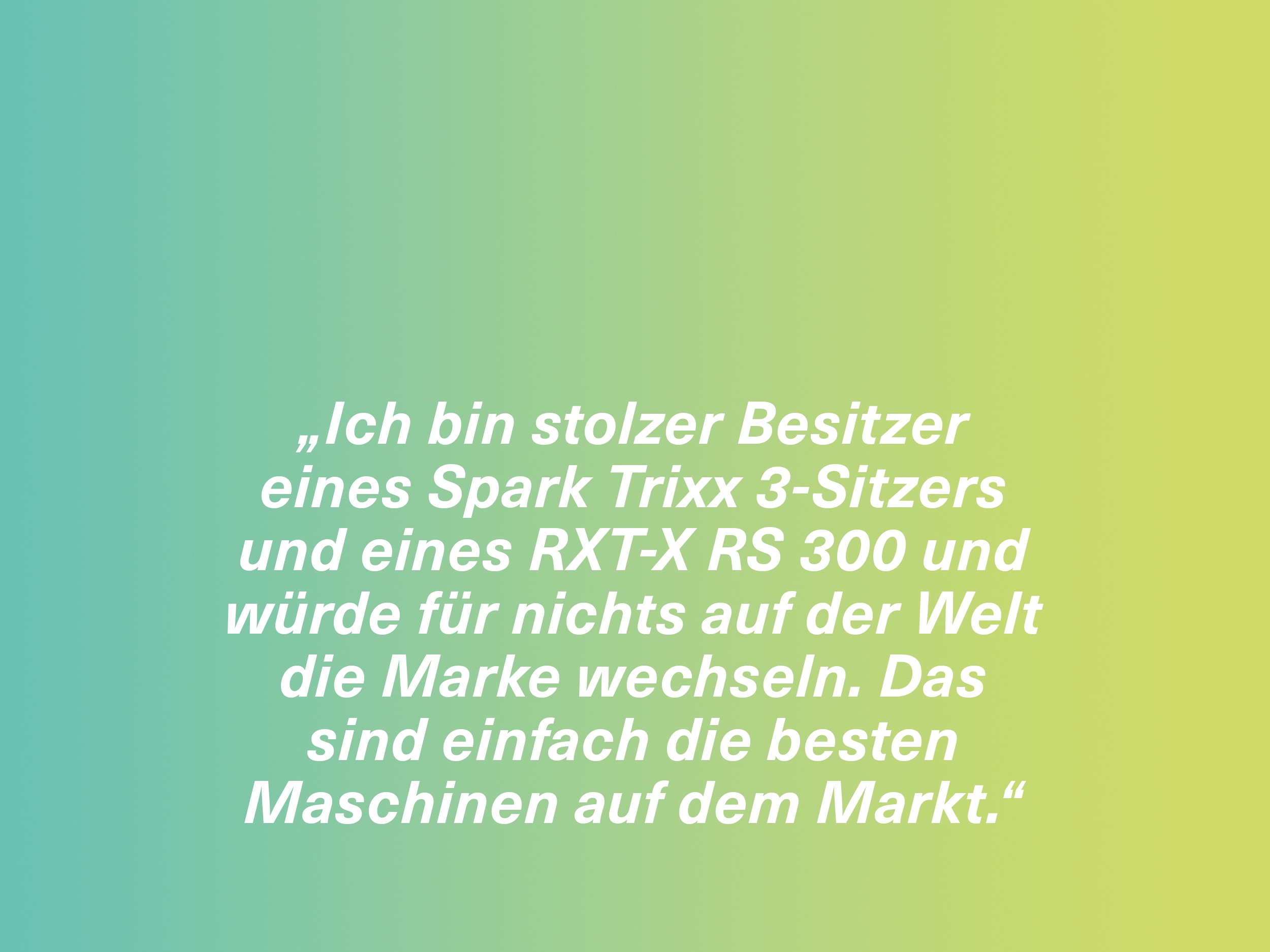 „Ich bin stolzer Besitzer eines Spark Trixx 3-Sitzers und eines RXT-X RS 300 und würde für nichts auf der Welt die Marke wechseln. Das sind einfach die besten Maschinen auf dem Markt.“
