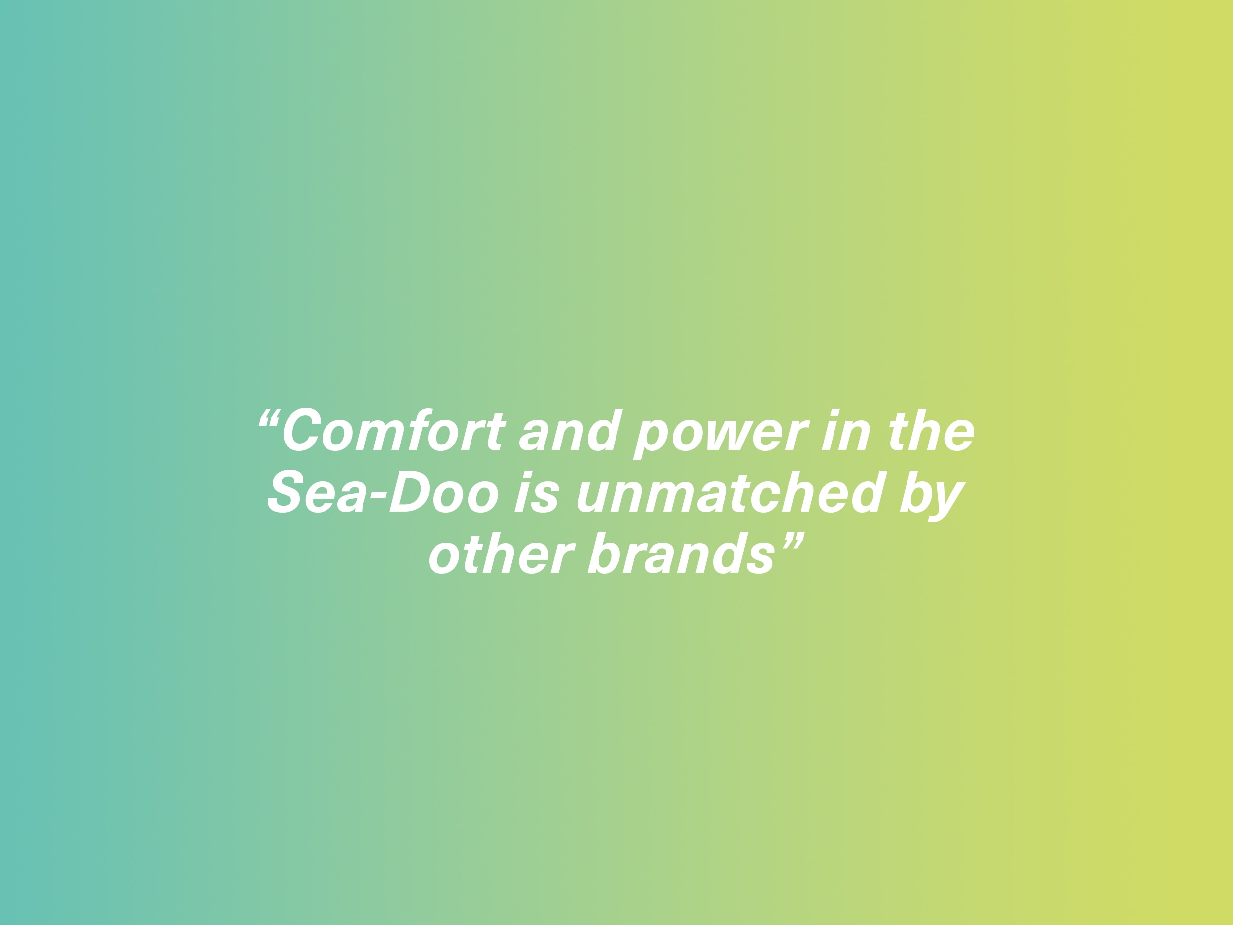"Comfort and power in the Seadoo is unmatched by other brands"