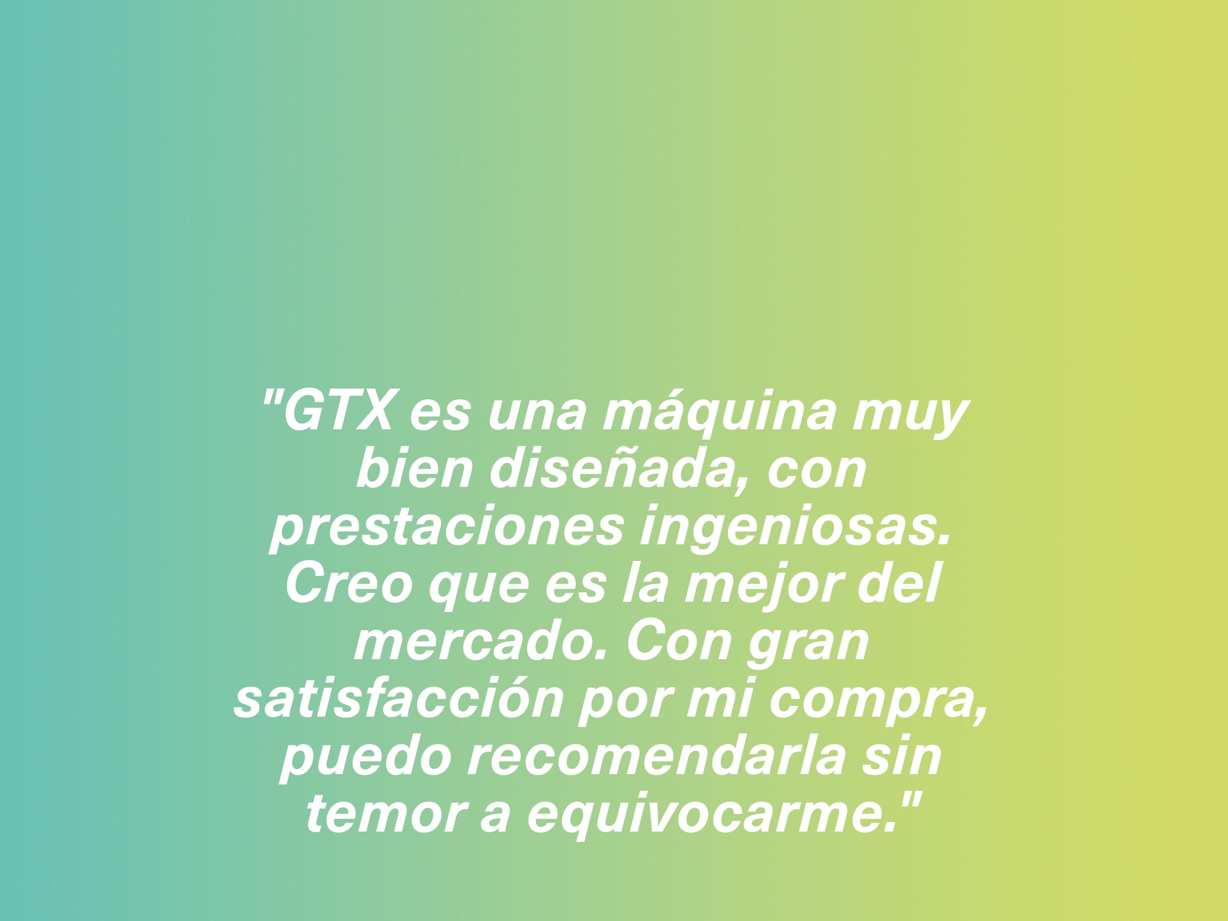 "GTX es una máquina muy bien diseñada, con prestaciones ingeniosas. Creo que es la mejor del mercado. Con gran satisfacción por mi compra, puedo recomendarla sin temor a equivocarme."