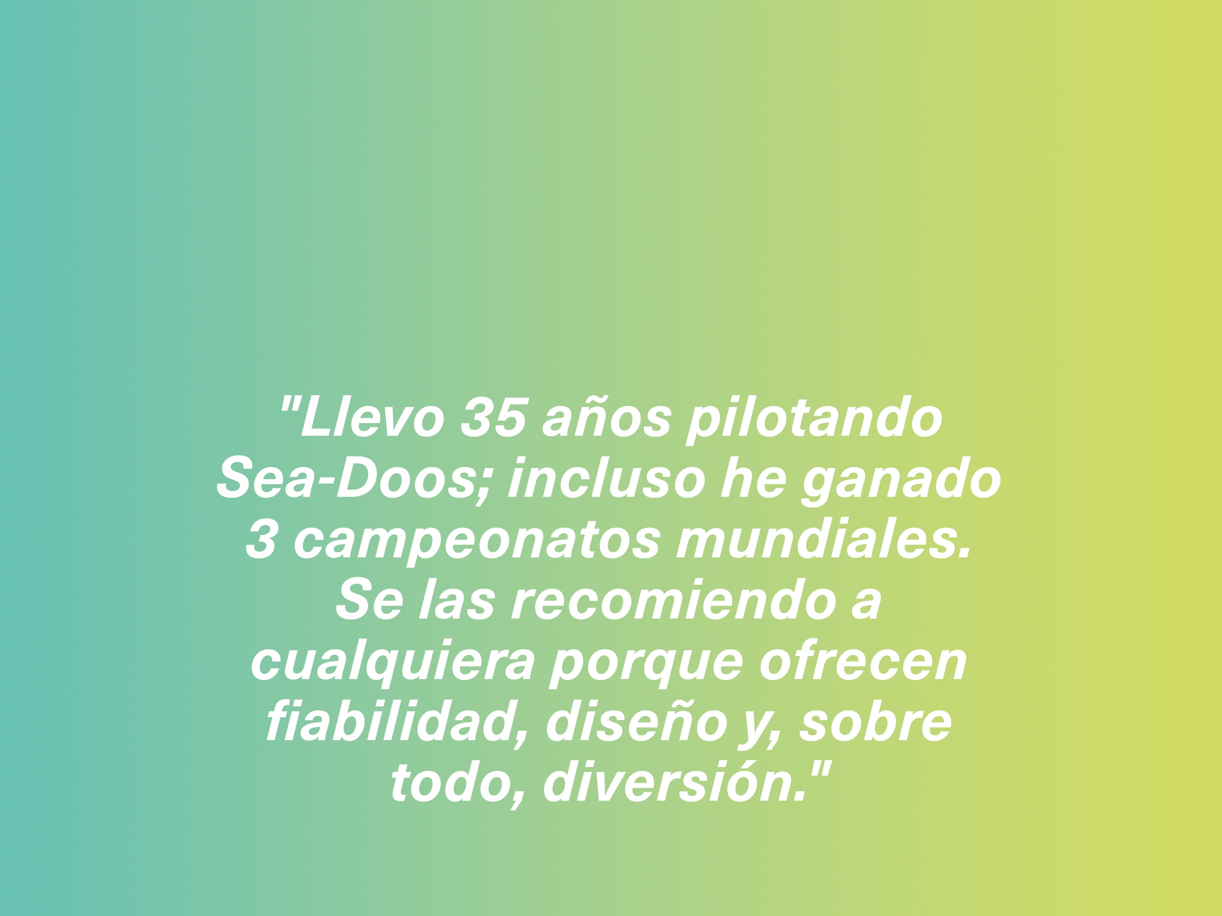 "Llevo 35 años pilotando Sea-Doos; incluso he ganado 3 campeonatos mundiales. Se las recomiendo a cualquiera porque ofrecen fiabilidad, diseño y, sobre todo, diversión."