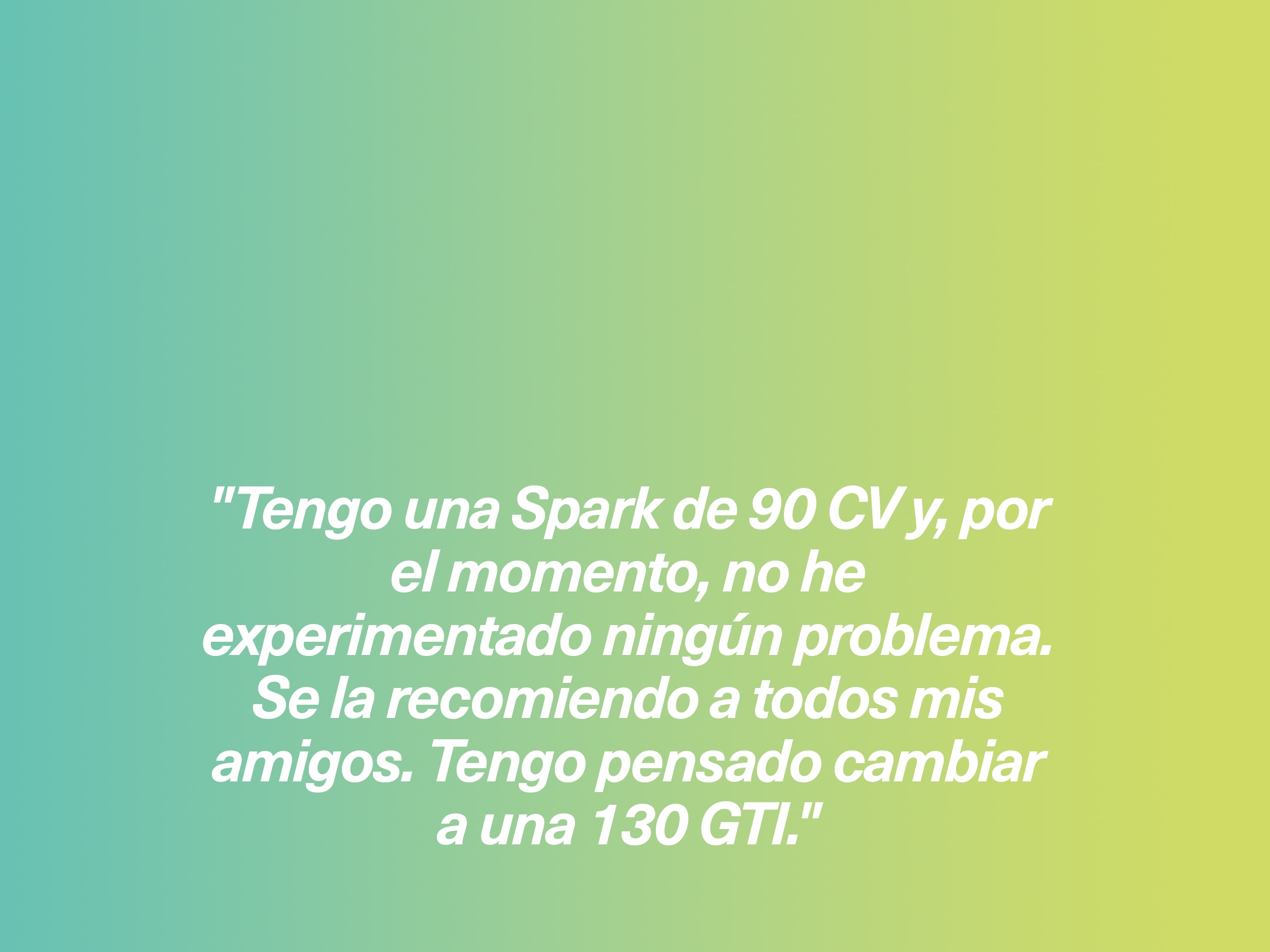 "Tengo una Spark de 90 CV y, por el momento, no he experimentado ningún problema. Se la recomiendo a todos mis amigos. Tengo pensado cambiar a una 130 GTI."