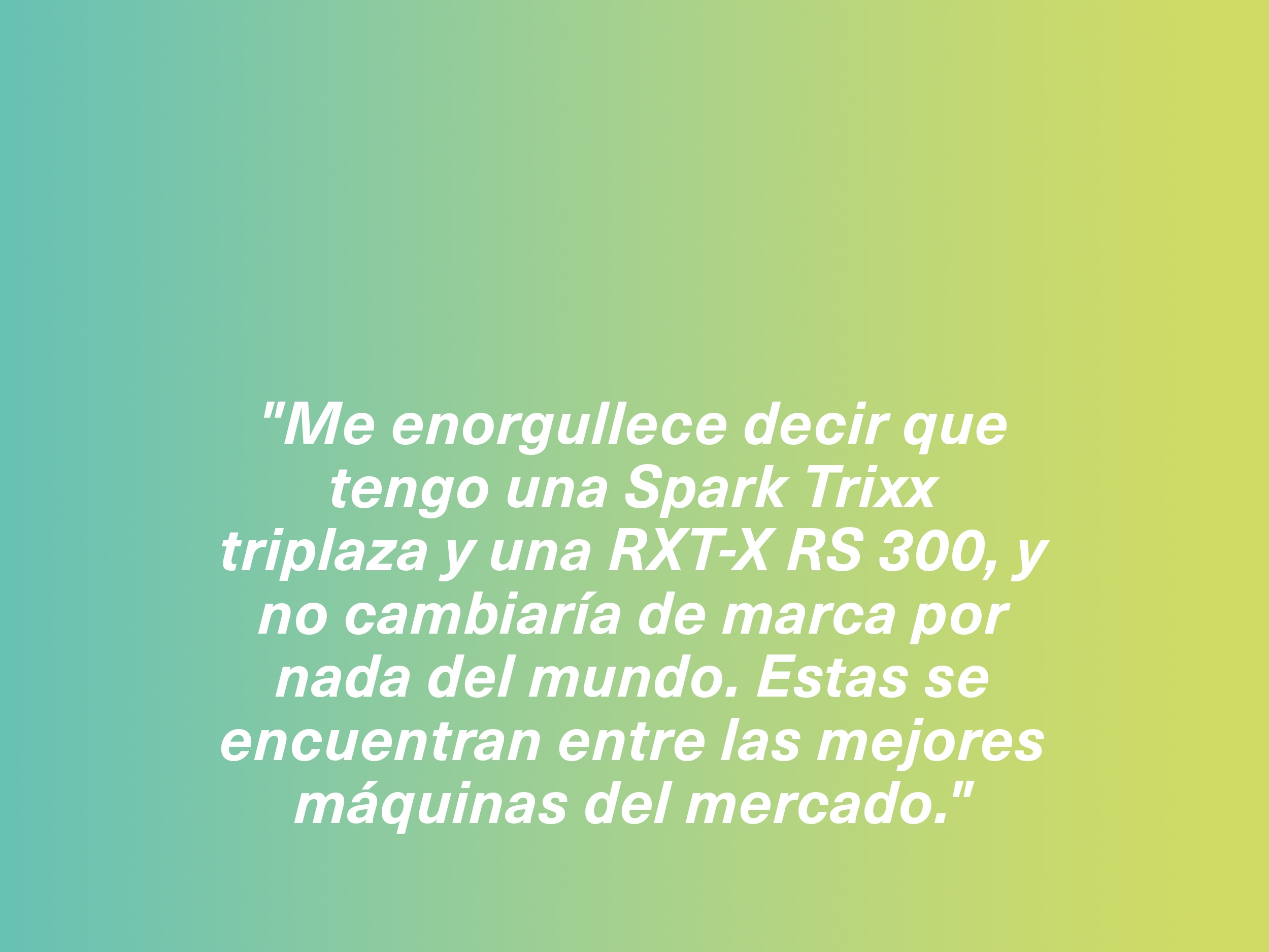 "Me enorgullece decir que tengo una Spark Trixx triplaza y una RXT-X RS 300, y no cambiaría de marca por nada del mundo. Estas se encuentran entre las mejores máquinas del mercado."