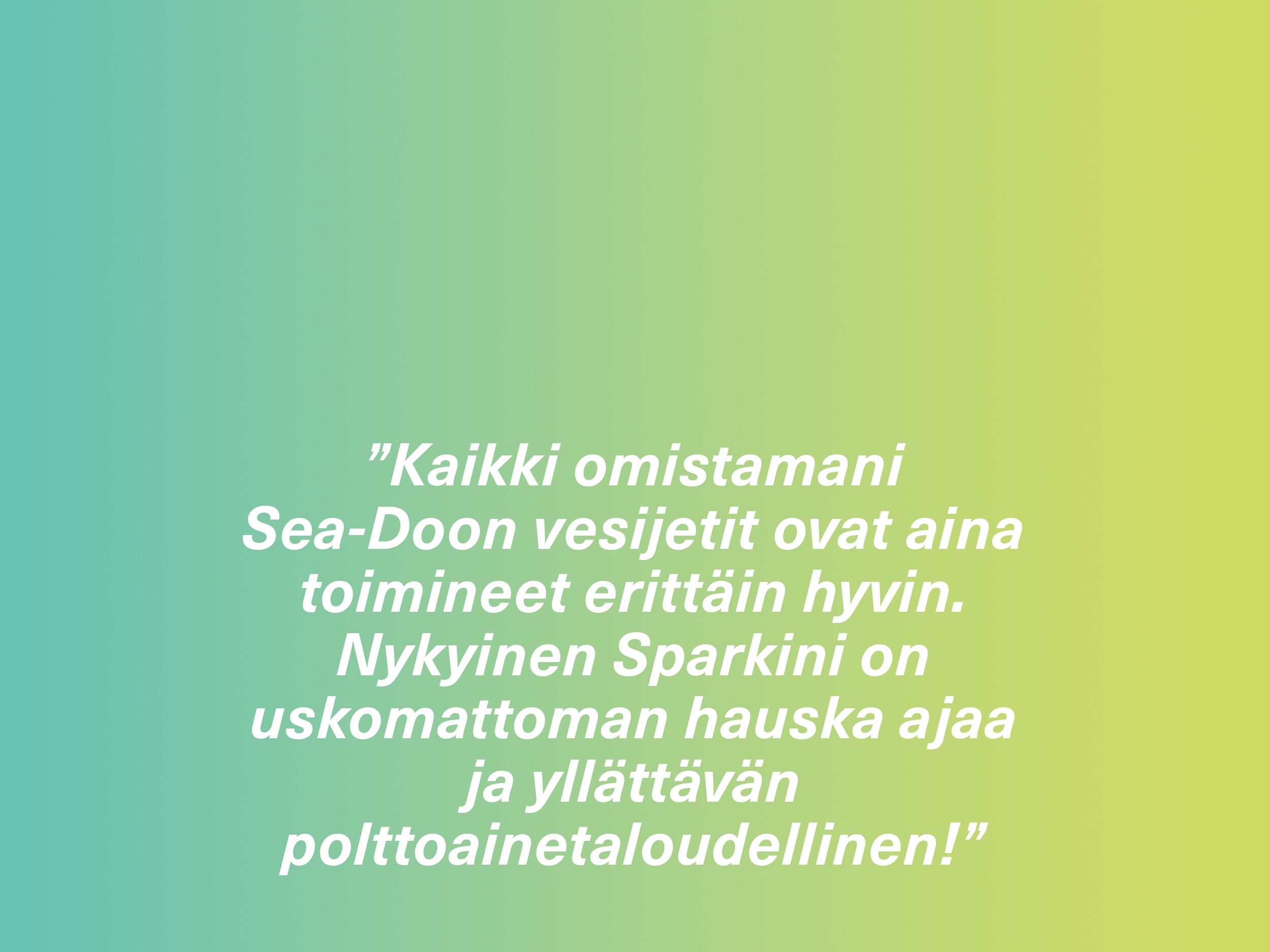 ”Kaikki omistamani Sea-Doon vesijetit ovat aina toimineet erittäin hyvin. Nykyinen Sparkini on uskomattoman hauska ajaa ja yllättävän polttoainetaloudellinen!” 