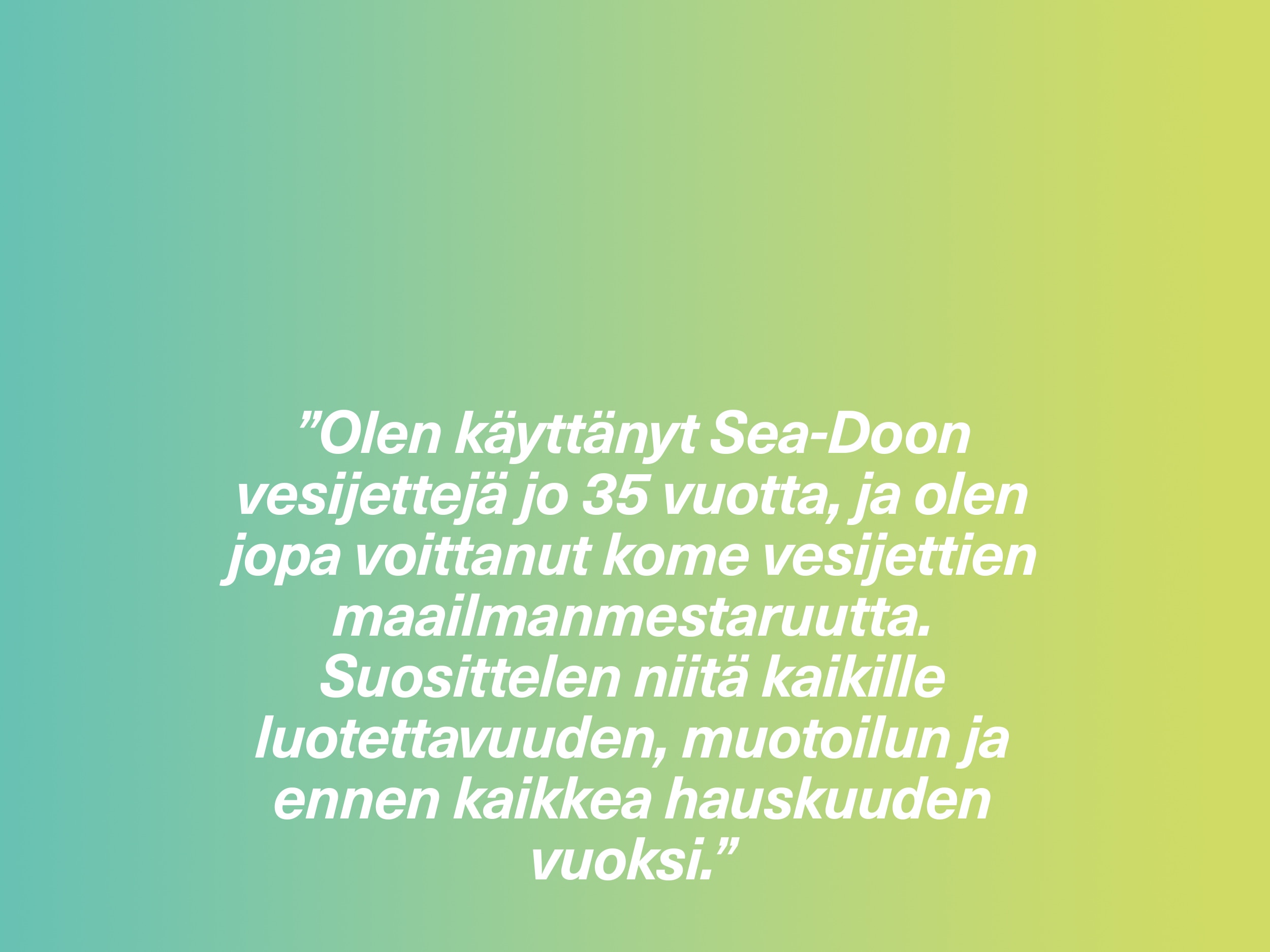 ”Olen käyttänyt Sea-Doon vesijettejä jo 35 vuotta, ja olen jopa voittanut kome vesijettien maailmanmestaruutta. Suosittelen niitä kaikille luotettavuuden, muotoilun ja ennen kaikkea hauskuuden vuoksi.”