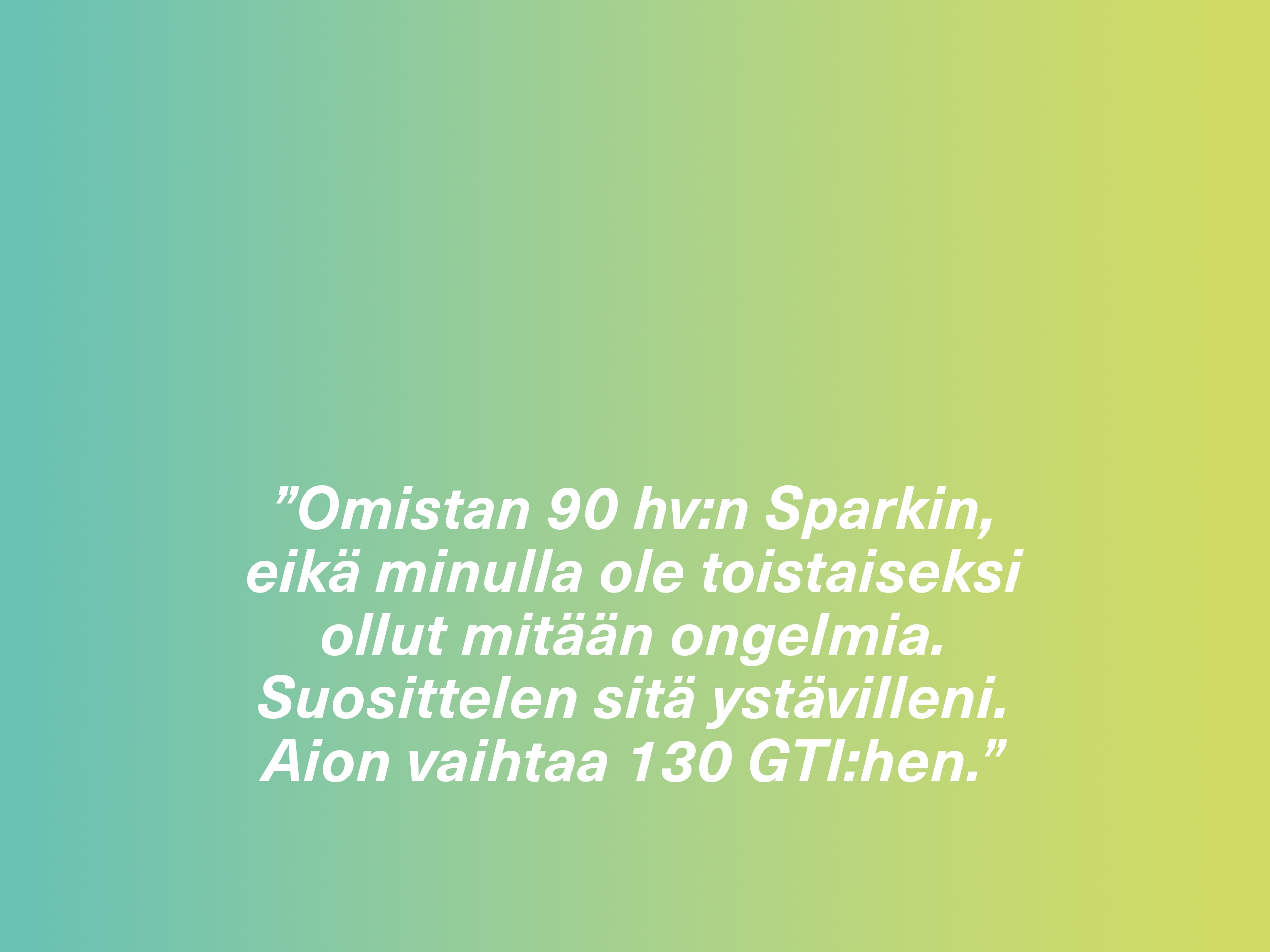 ”Omistan 90 hv:n Sparkin, eikä minulla ole toistaiseksi ollut mitään ongelmia. Suosittelen sitä ystävilleni. Aion vaihtaa 130 GTI:hen.”