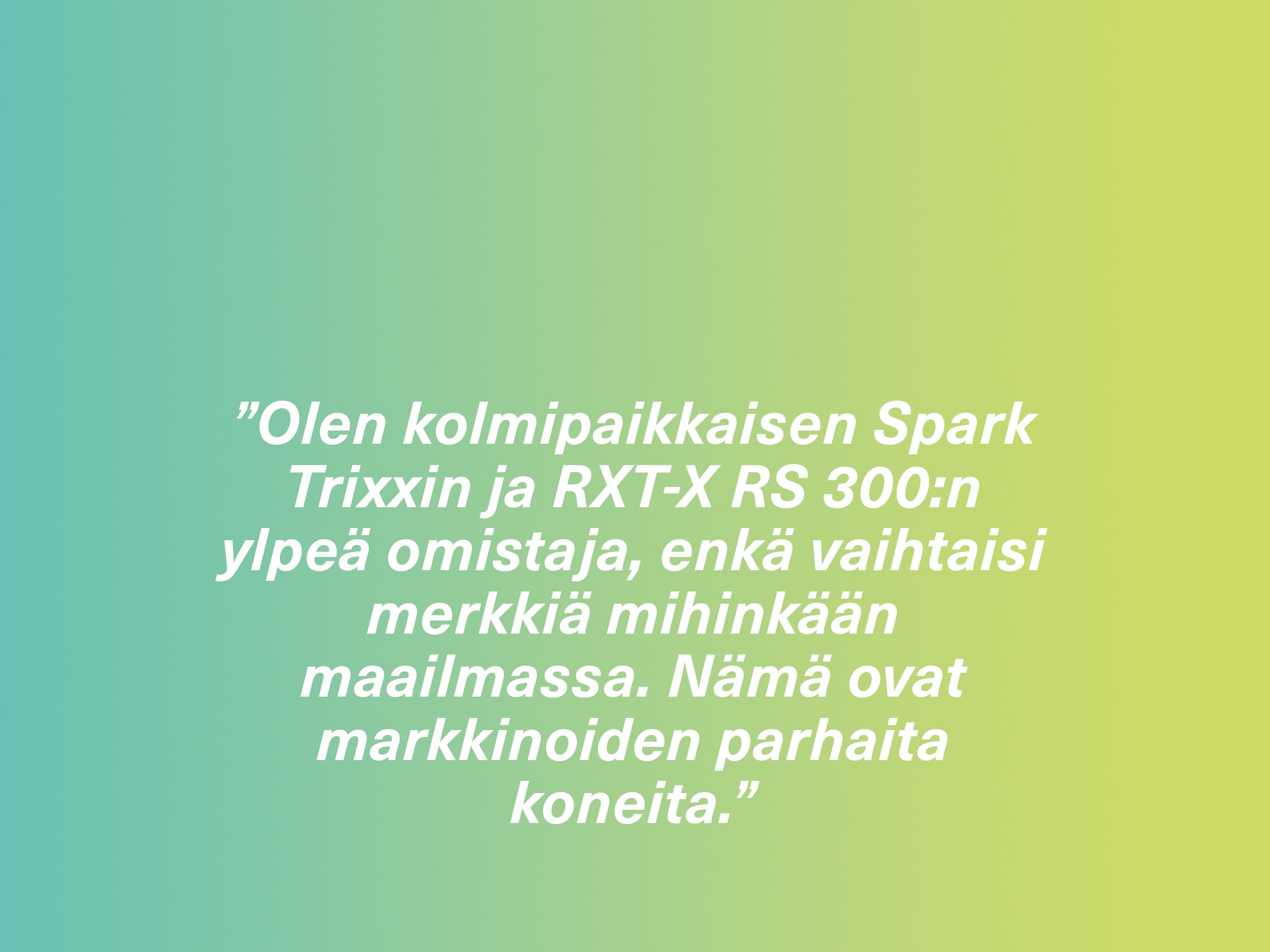 ”Olen kolmipaikkaisen Spark Trixxin ja RXT-X RS 300:n ylpeä omistaja, enkä vaihtaisi merkkiä mihinkään maailmassa. Nämä ovat markkinoiden parhaita koneita.”
