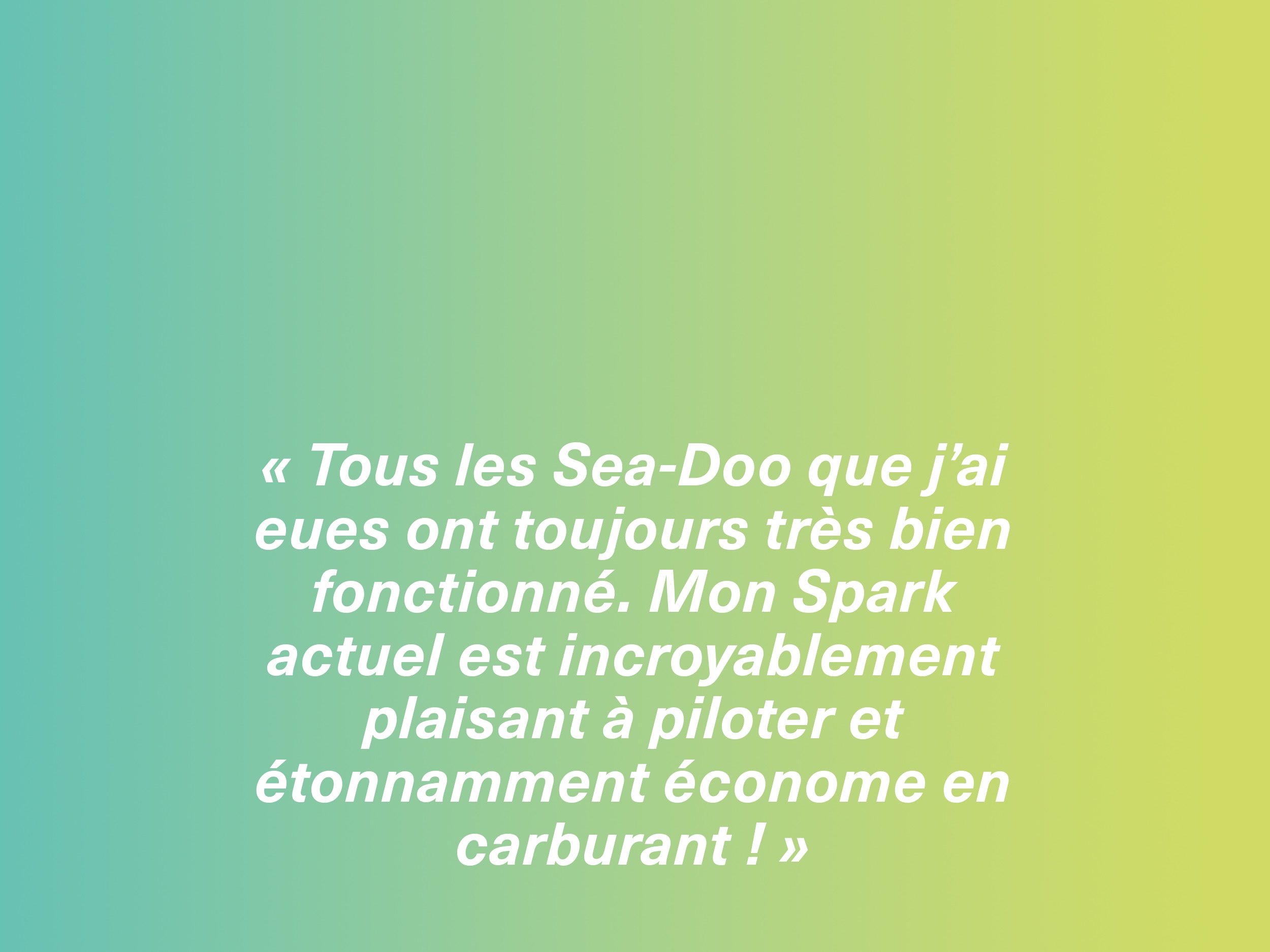 « Toutes les motomarines Sea-Doo que j’ai eues ont toujours très bien fonctionné. Mon Spark actuel est incroyablement plaisant à piloter et étonnamment économe en carburant ! »