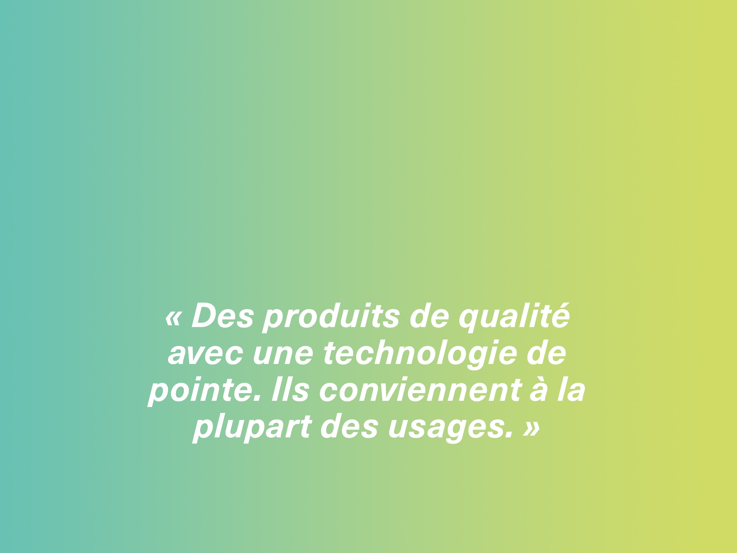 « Des produits de qualité avec une technologie de pointe. Ils conviennent à la plupart des usages. »