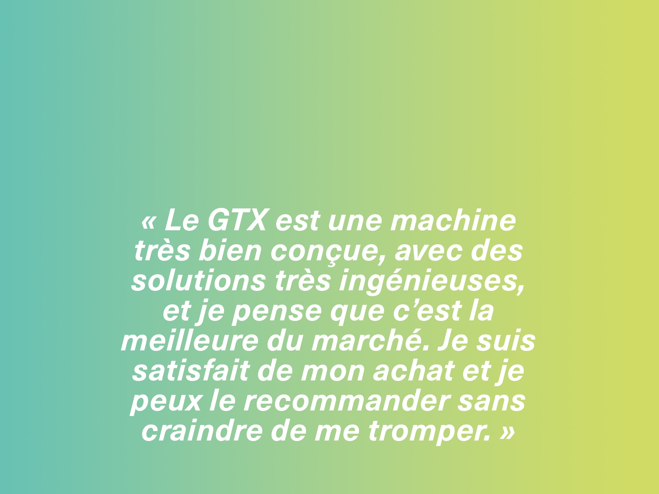 « Le GTX est une machine très bien conçue, avec des solutions très ingénieuses, et je pense que c’est la meilleure du marché. Je suis satisfait de mon achat et je peux le recommander sans craindre de me tromper. »