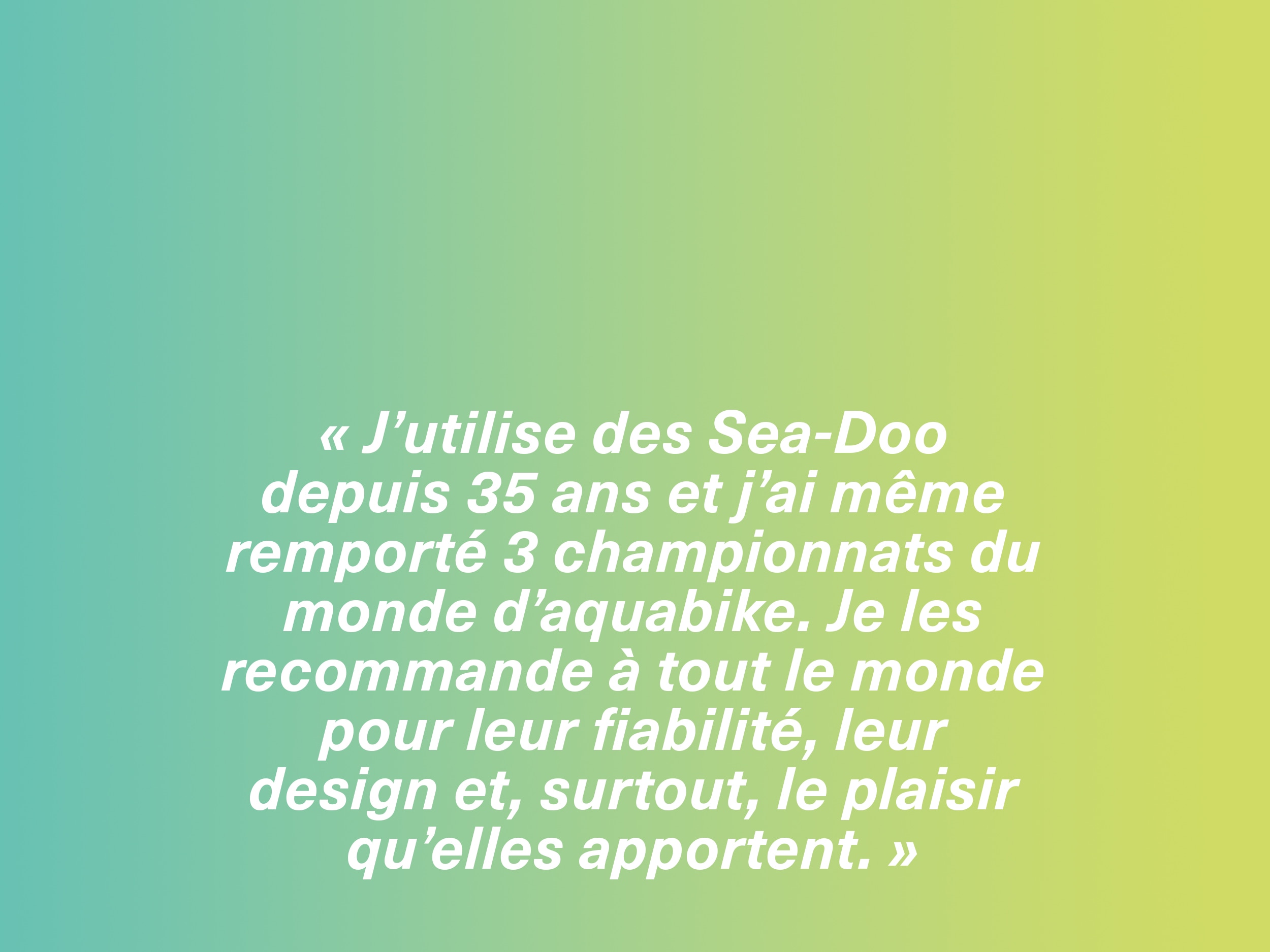 « J’utilise des motomarines Sea-Doo depuis 35 ans et j’ai même remporté 3 championnats du monde d’aquabike. Je les recommande à tout le monde pour leur fiabilité, leur design et, surtout, le plaisir qu’elles apportent. »