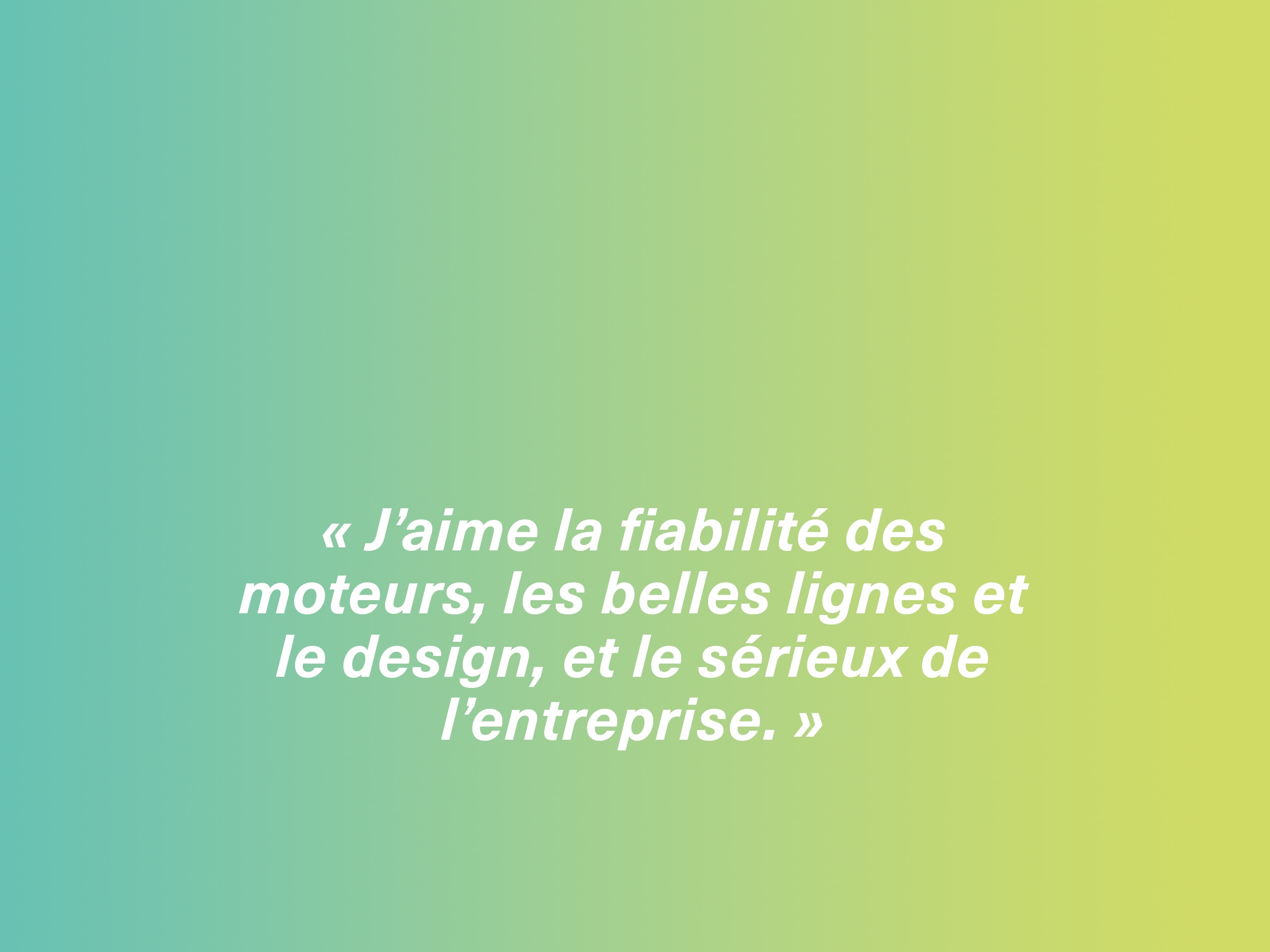 « J’aime la fiabilité des moteurs, les belles lignes et le design, et le sérieux de l’entreprise. »