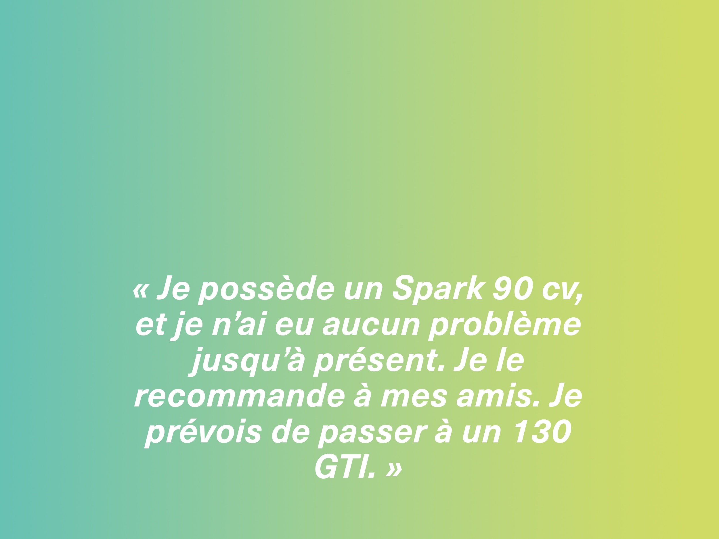 « Je possède un Spark 90 cv, et je n’ai eu aucun problème jusqu’à présent. Je le recommande à mes amis. Je prévois de passer à un 130 GTI. »