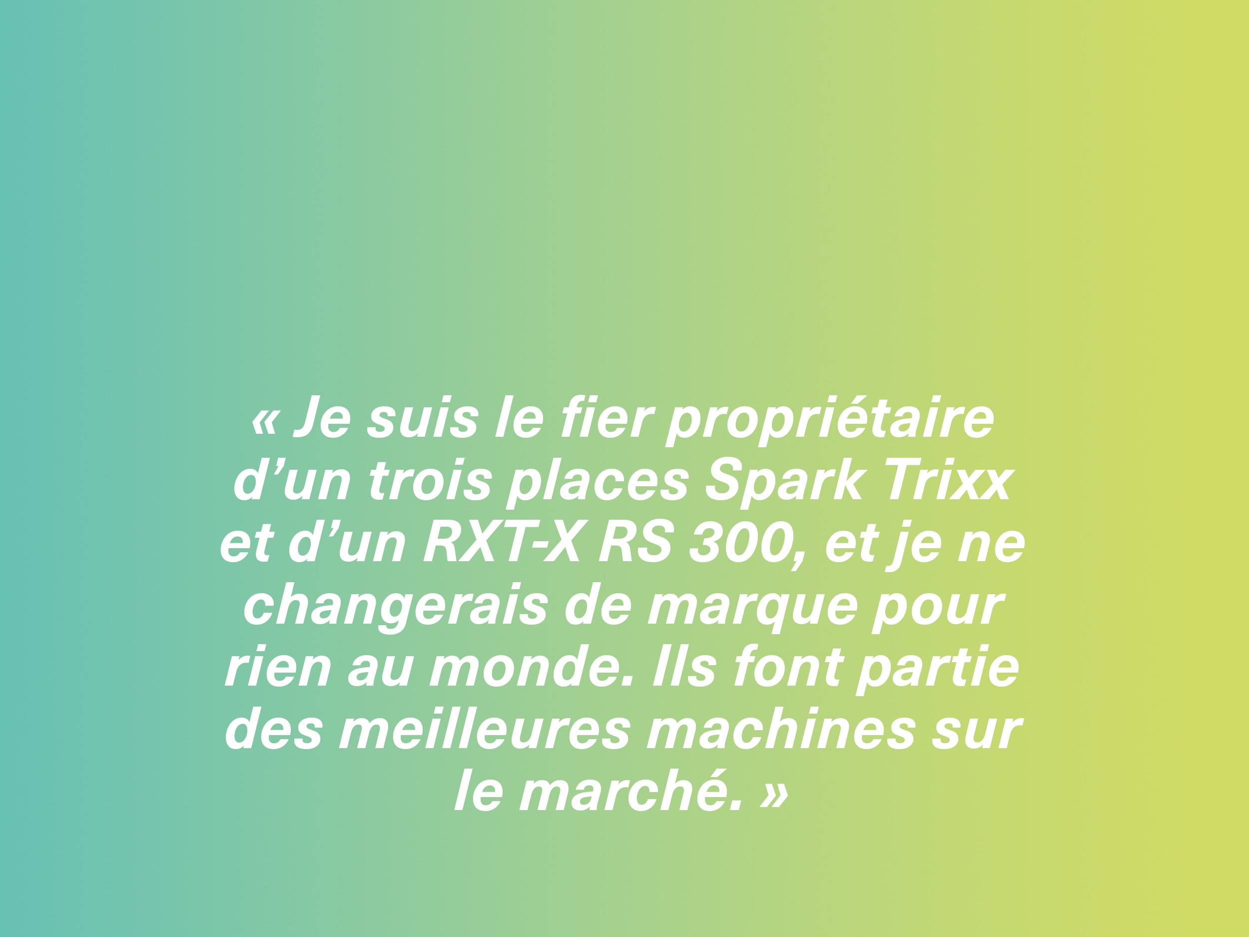 « Je suis le fier propriétaire d’un trois places Spark Trixx et d’un RXT-X RS 300, et je ne changerais de marque pour rien au monde. Ils font partie des meilleures machines sur le marché. »