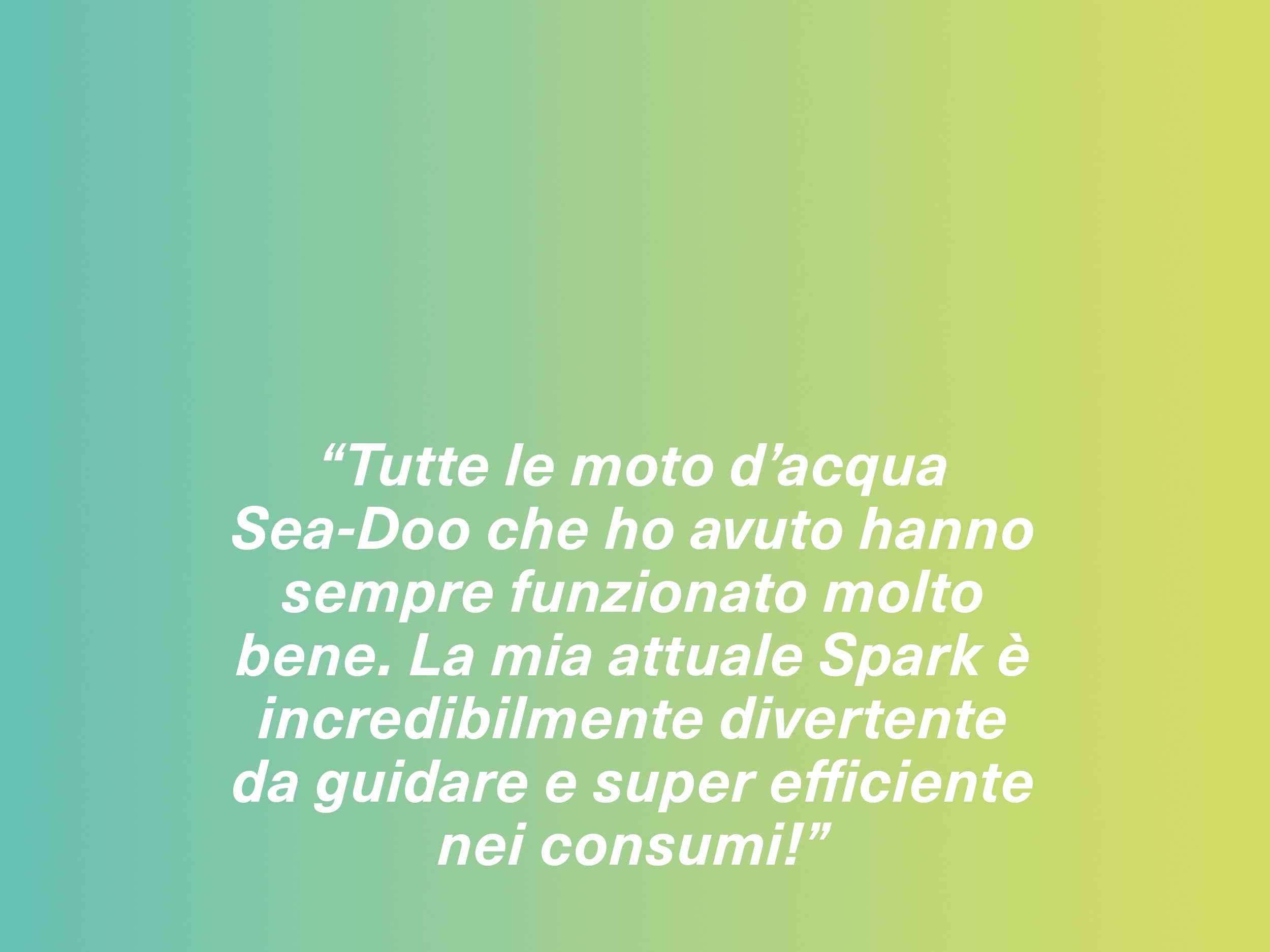 “Tutte le moto d’acqua Sea-Doo che ho avuto hanno sempre funzionato molto bene. La mia attuale Spark è incredibilmente divertente da guidare e super efficiente nei consumi!” 