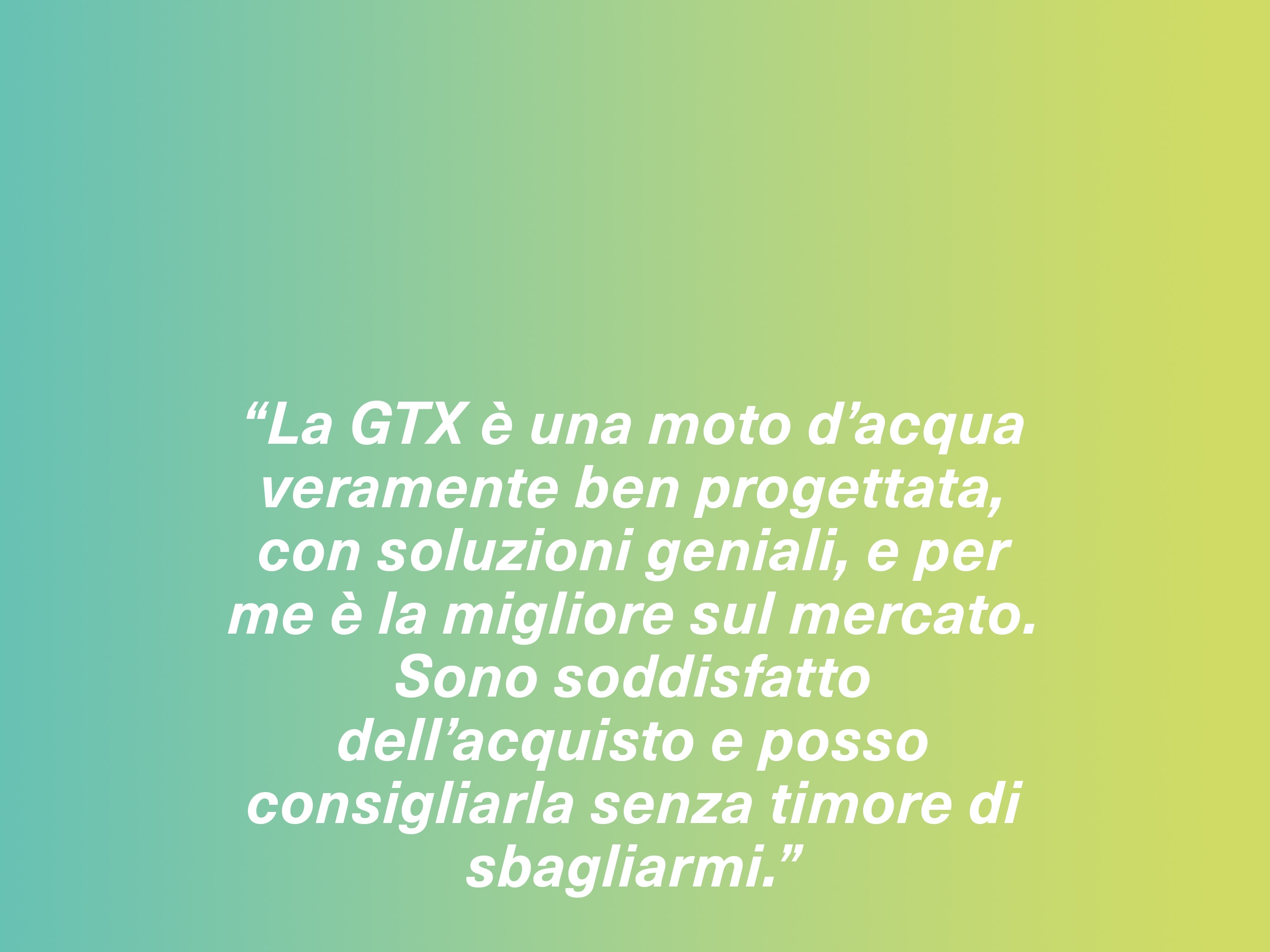 “La GTX è una moto d’acqua veramente ben progettata, con soluzioni geniali, e per me è la migliore sul mercato. Sono soddisfatto dell’acquisto e posso consigliarla senza timore di sbagliarmi.”