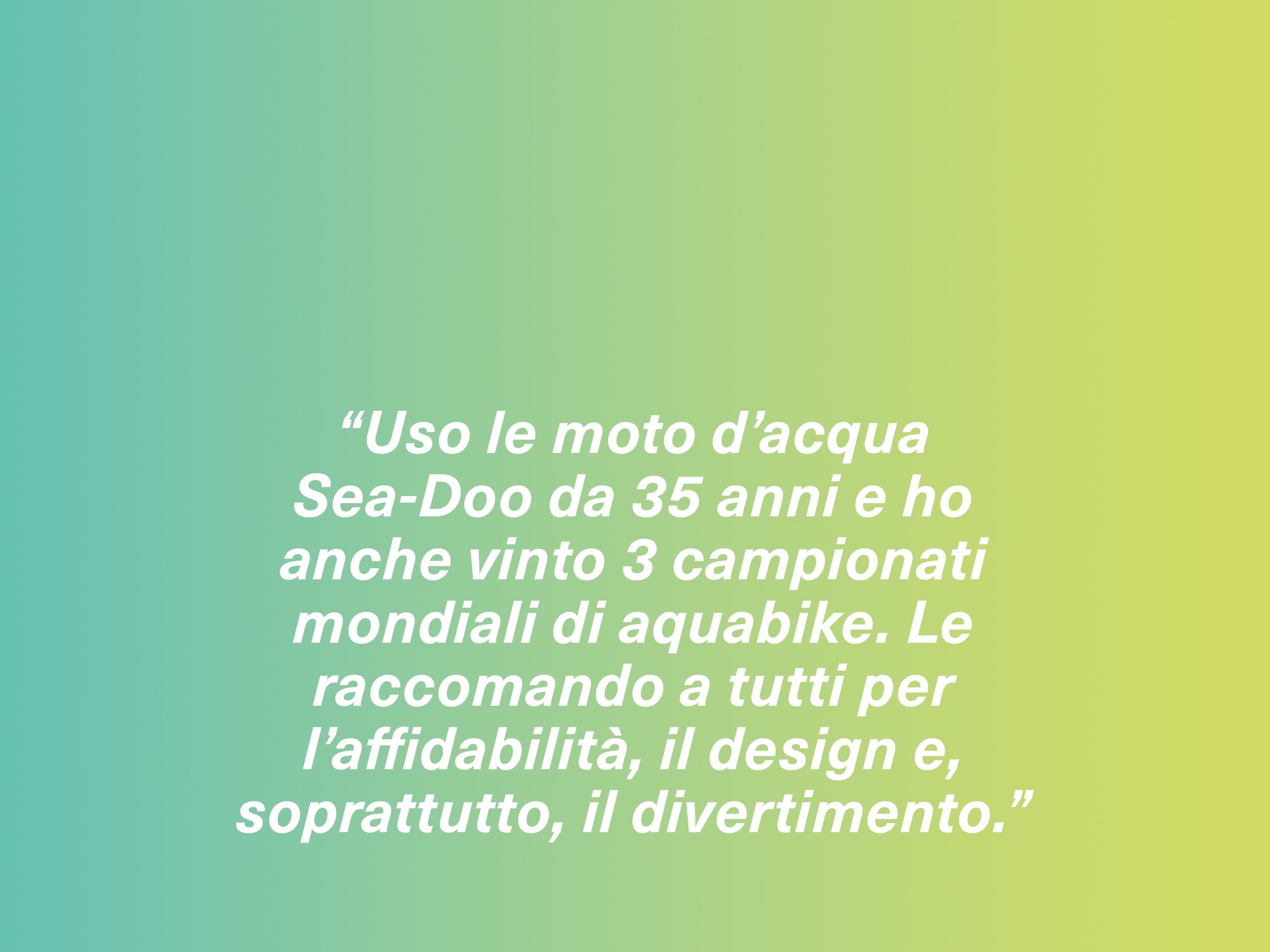 “Uso le moto d’acqua Sea-Doo da 35 anni e ho anche vinto 3 campionati mondiali di aquabike. Le raccomando a tutti per l’affidabilità, il design e, soprattutto, il divertimento.”