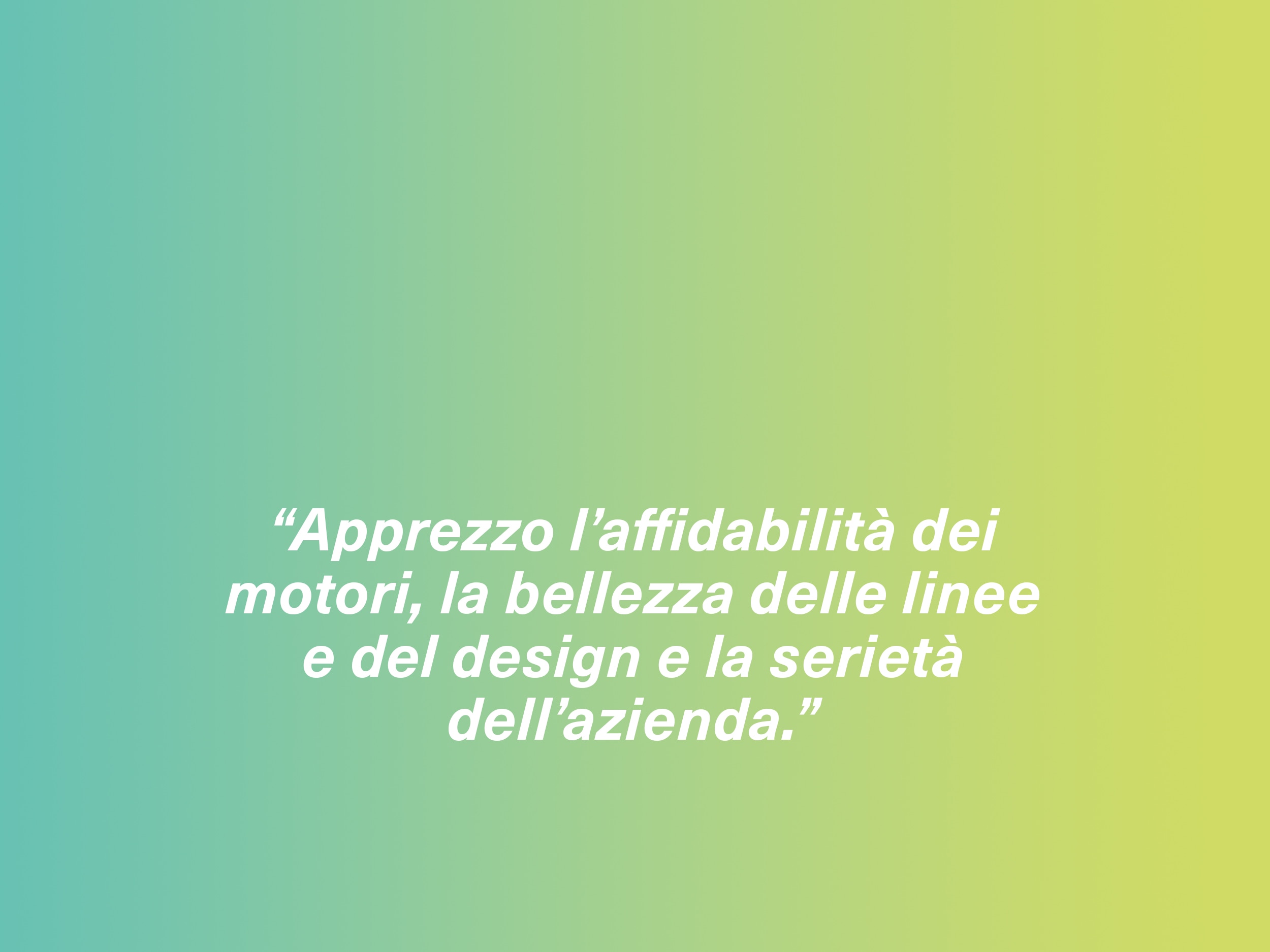 “Apprezzo l’affidabilità dei motori, la bellezza delle linee e del design e la serietà dell’azienda.”