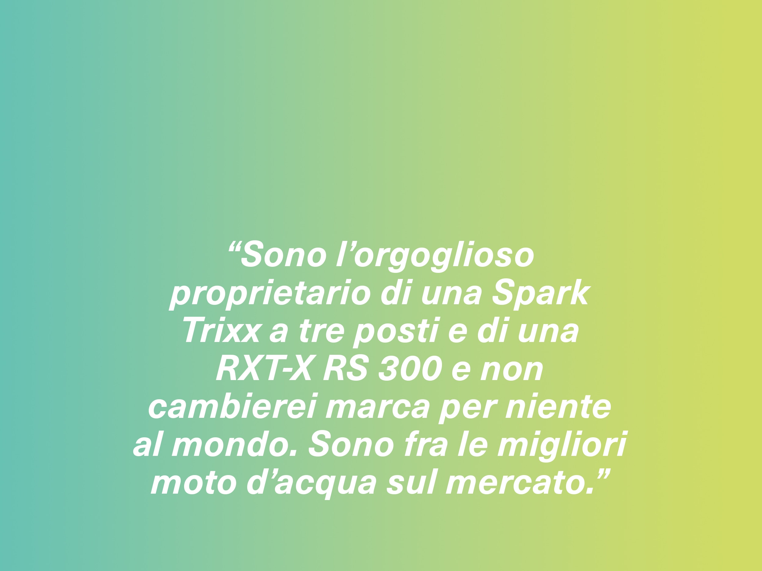 “Sono l’orgoglioso proprietario di una Spark Trixx a tre posti e di una RXT-X RS 300 e non cambierei marca per niente al mondo. Sono fra le migliori moto d’acqua sul mercato.”