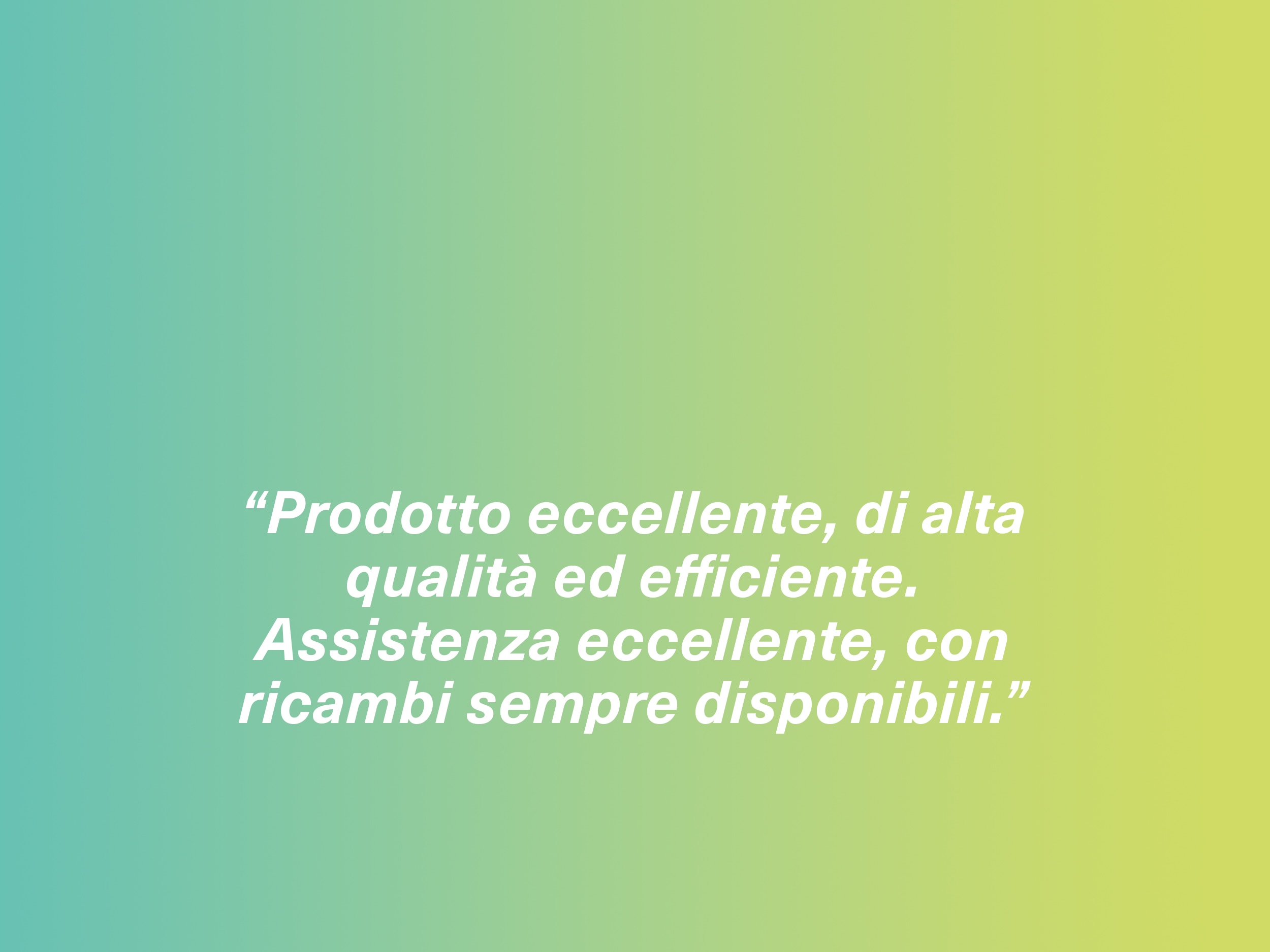 “Prodotto eccellente, di alta qualità ed efficiente. Assistenza eccellente, con ricambi sempre disponibili.”