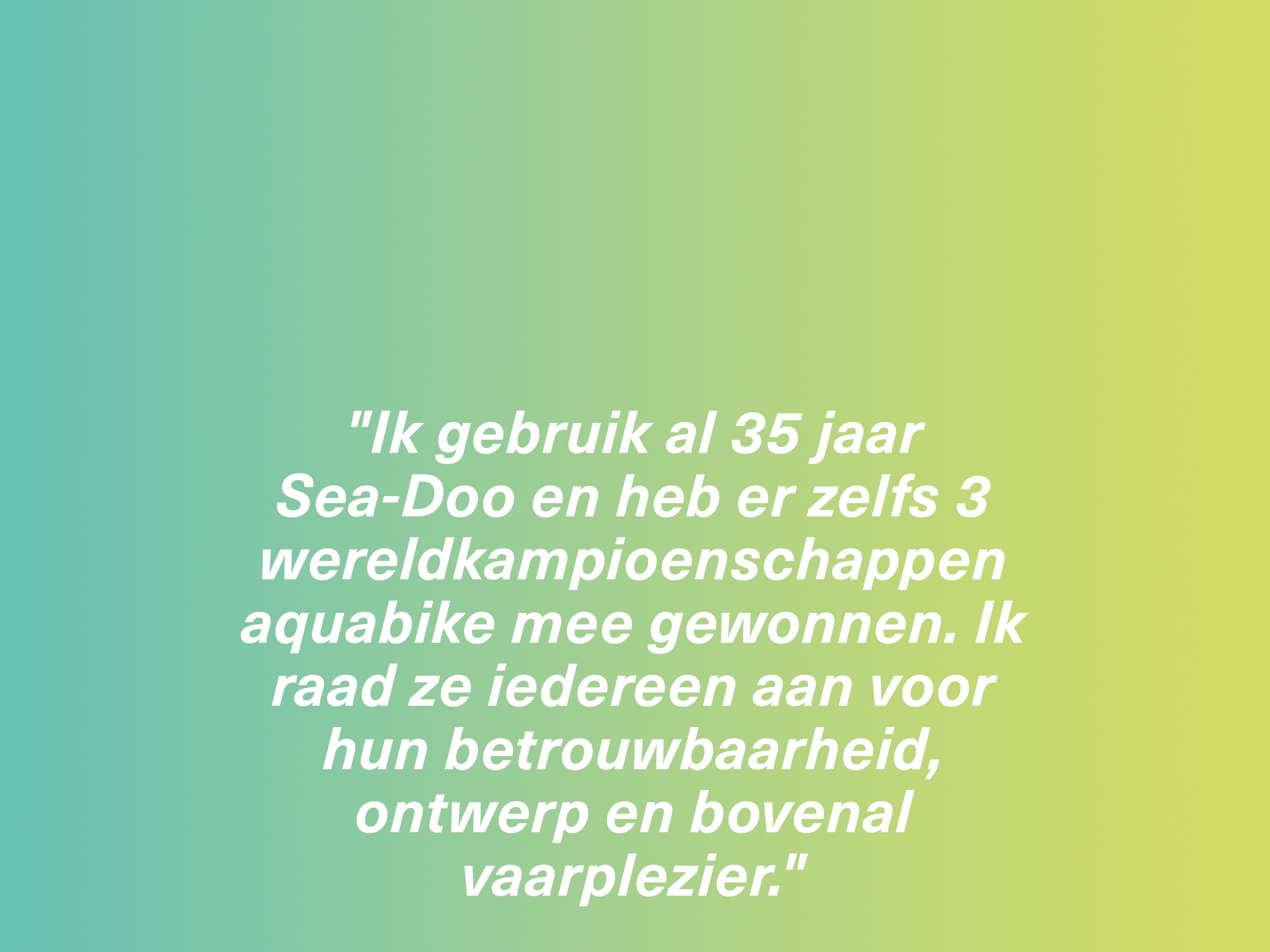 "Ik gebruik al 35 jaar Sea-Doo waterscooters en heb er zelfs 3 wereldkampioenschappen aquabike mee gewonnen. Ik raad ze iedereen aan voor hun betrouwbaarheid, ontwerp en bovenal vaarplezier."
