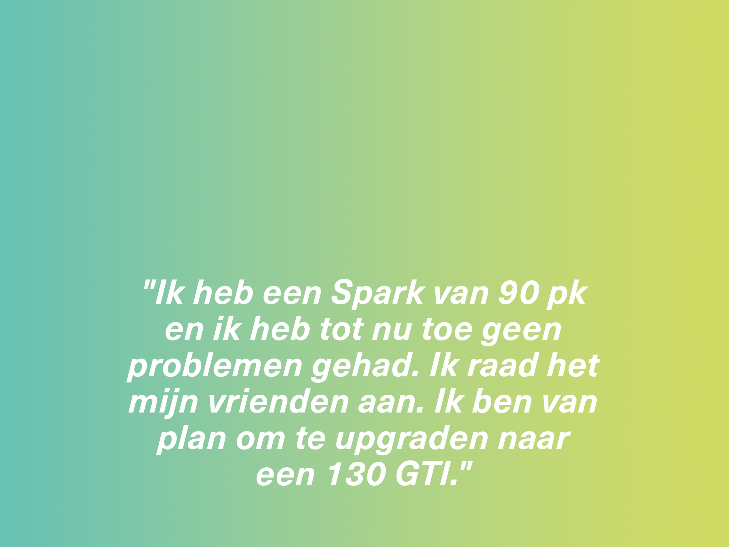 "Ik heb een Spark van 90 pk en ik heb tot nu toe geen problemen gehad. Ik raad het mijn vrienden aan. Ik ben van plan om te upgraden naar een 130 GTI."