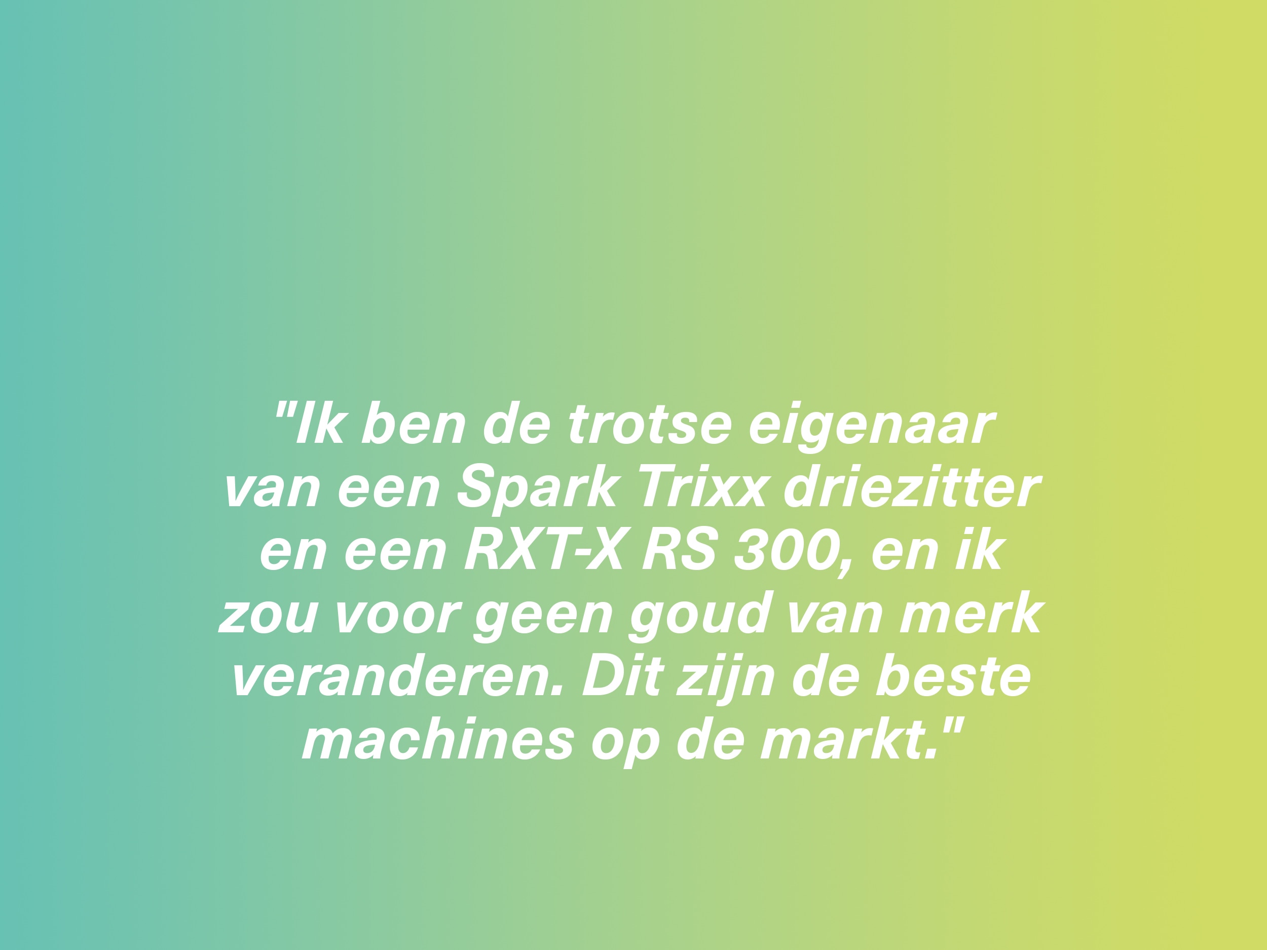 "Ik ben de trotse eigenaar van een Spark Trixx driezitter en een RXT-X RS 300, en ik zou voor geen goud van merk veranderen. Dit zijn de beste machines op de markt."
