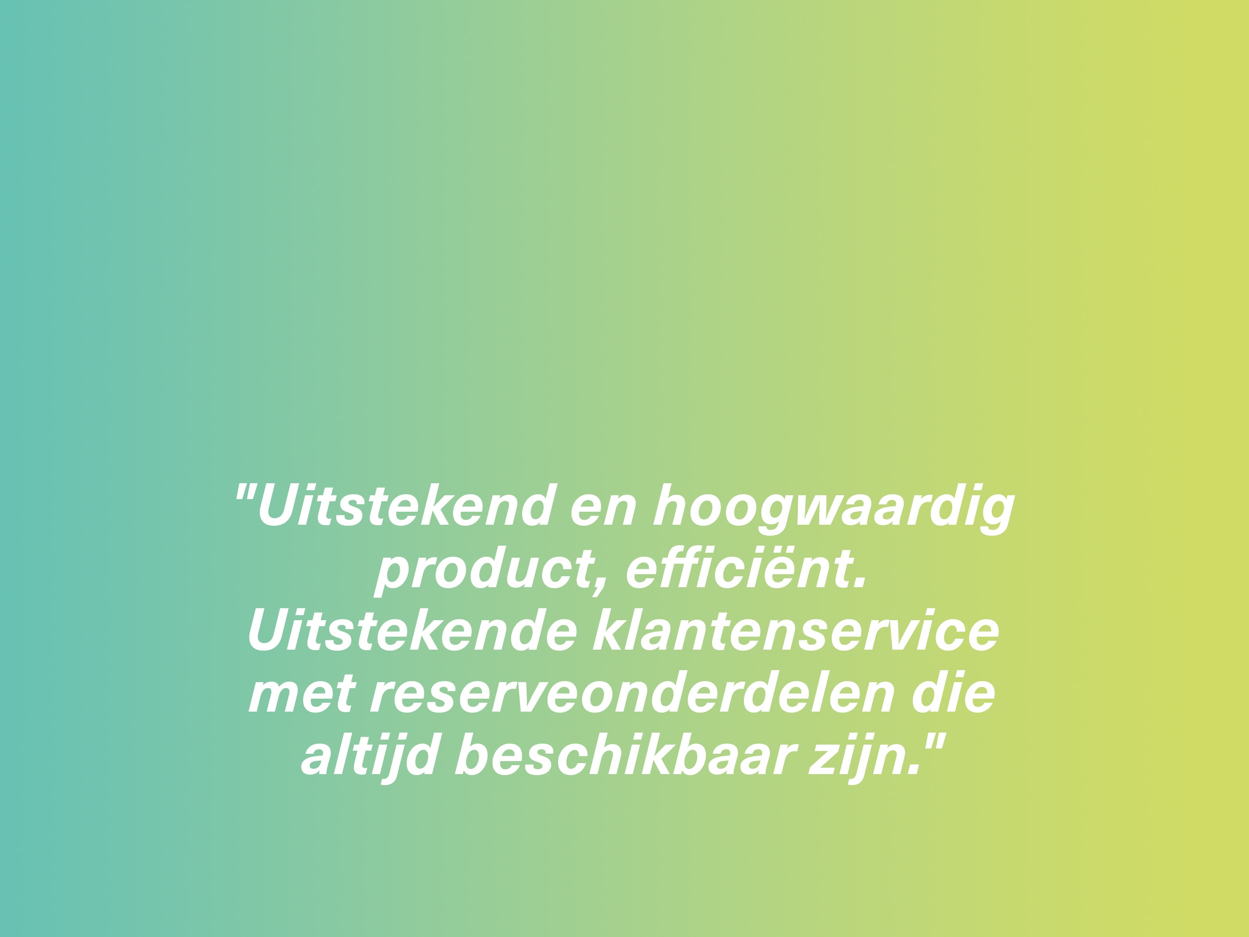 "Uitstekend en hoogwaardig product, efficiënt. Uitstekende klantenservice met reserveonderdelen die altijd beschikbaar zijn."