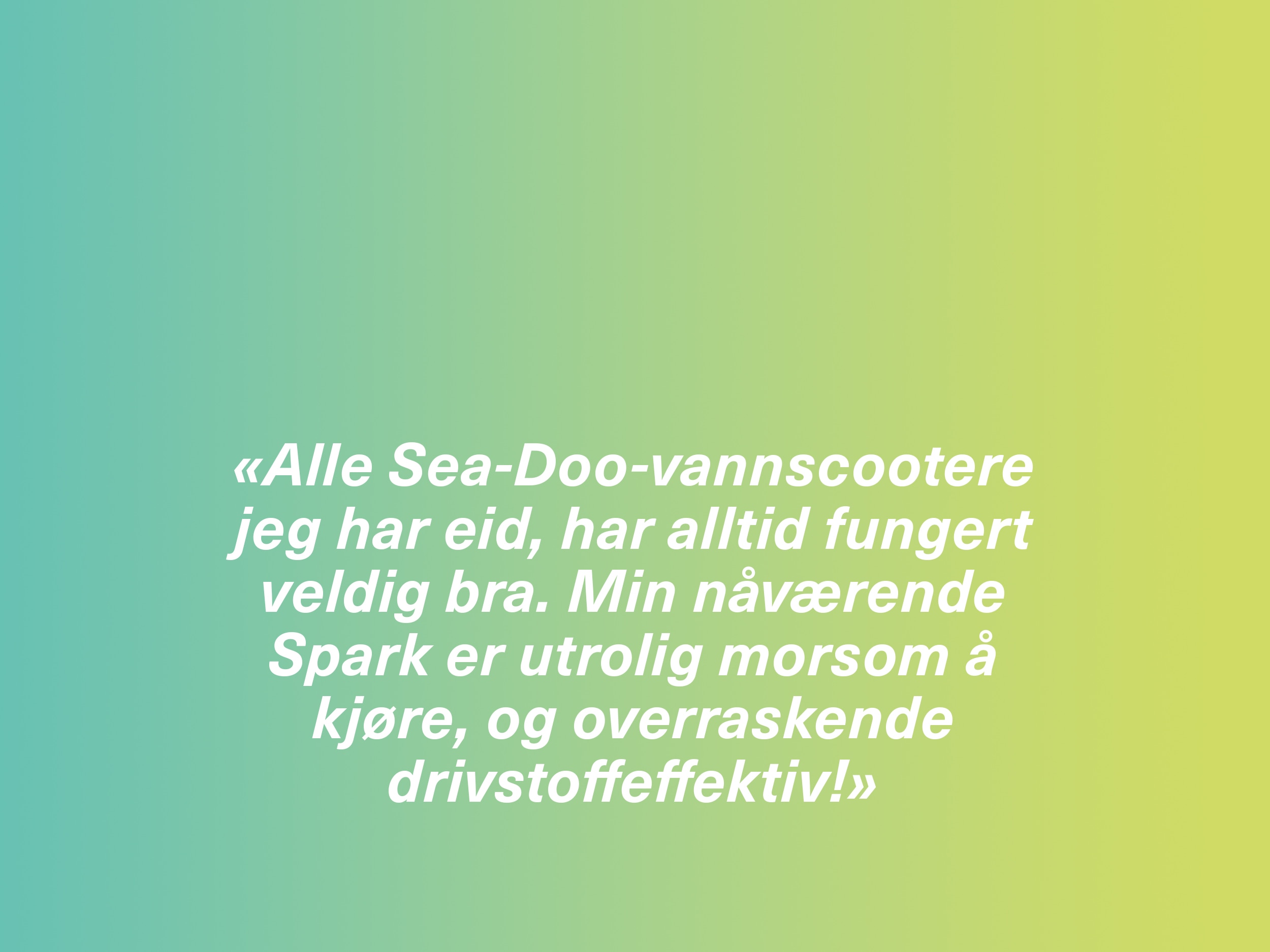 «Alle Sea-Doo-vannscootere jeg har eid, har alltid fungert veldig bra. Min nåværende Spark er utrolig morsom å kjøre, og overraskende drivstoffeffektiv!» 