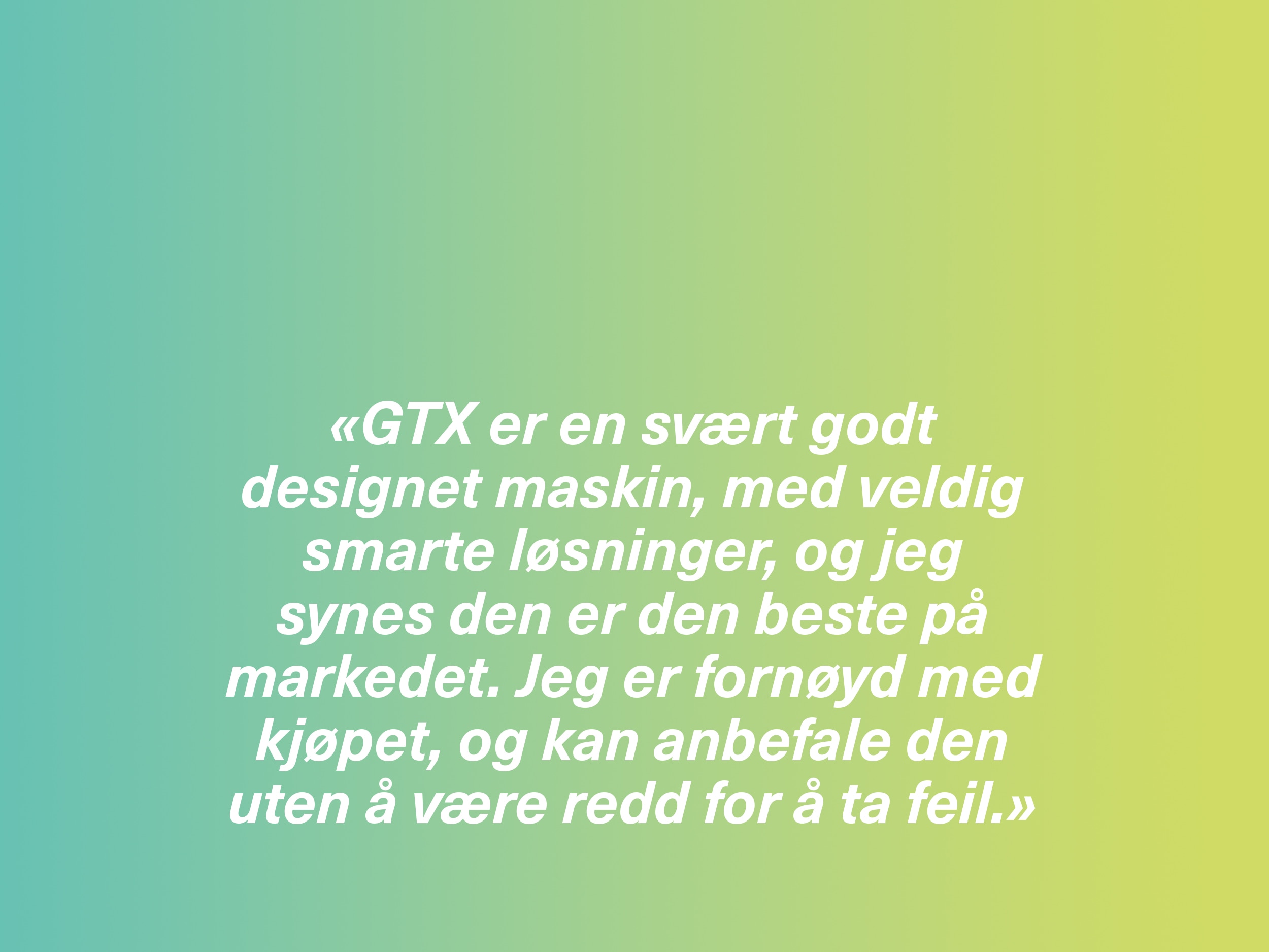 «GTX er en svært godt designet maskin, med veldig smarte løsninger, og jeg synes den er den beste på markedet. Jeg er fornøyd med kjøpet, og kan anbefale den uten å være redd for å ta feil.»