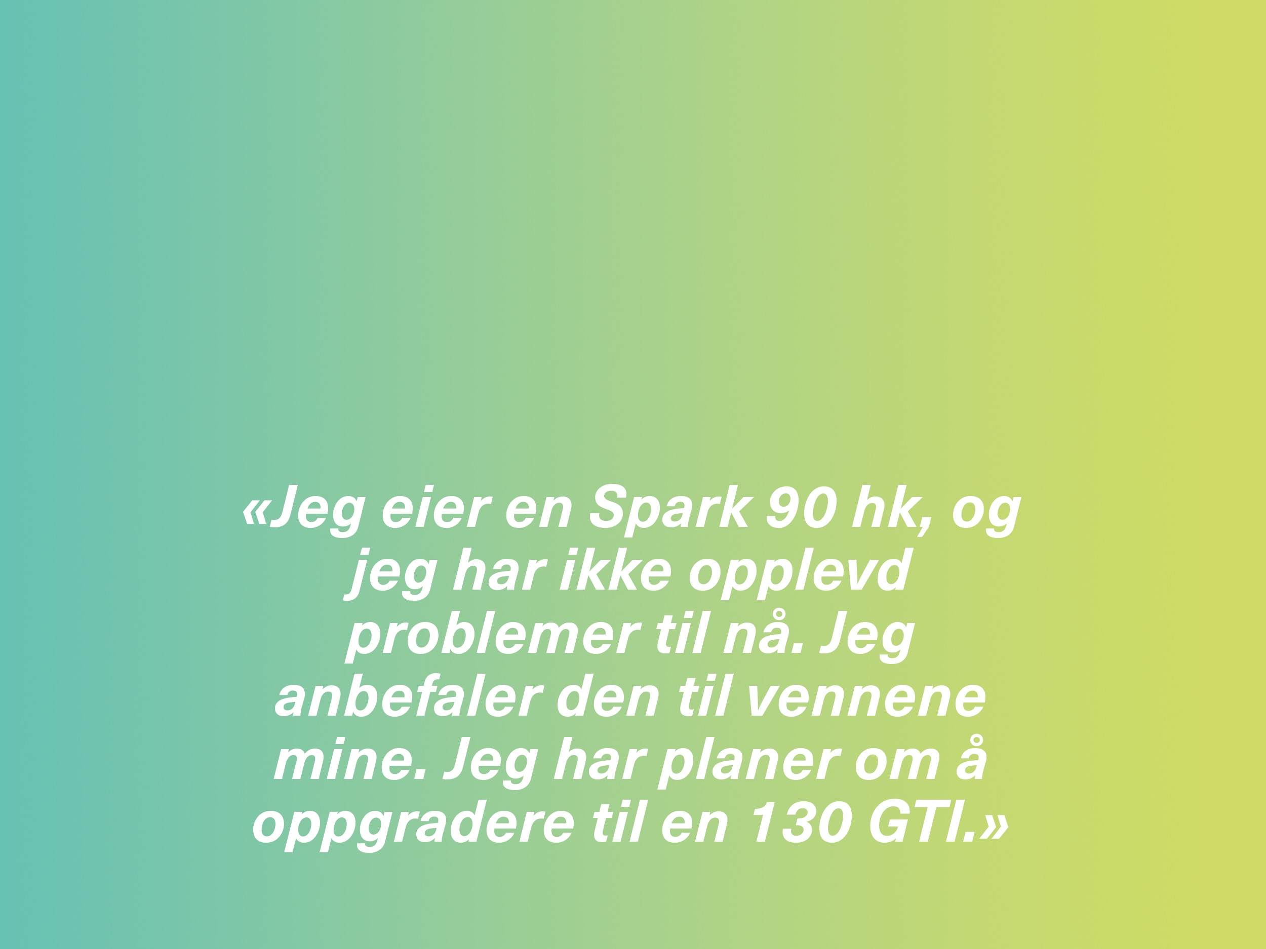 «Jeg eier en Spark 90 hk, og jeg har ikke opplevd problemer til nå. Jeg anbefaler den til vennene mine. Jeg har planer om å oppgradere til en 130 GTI.»
