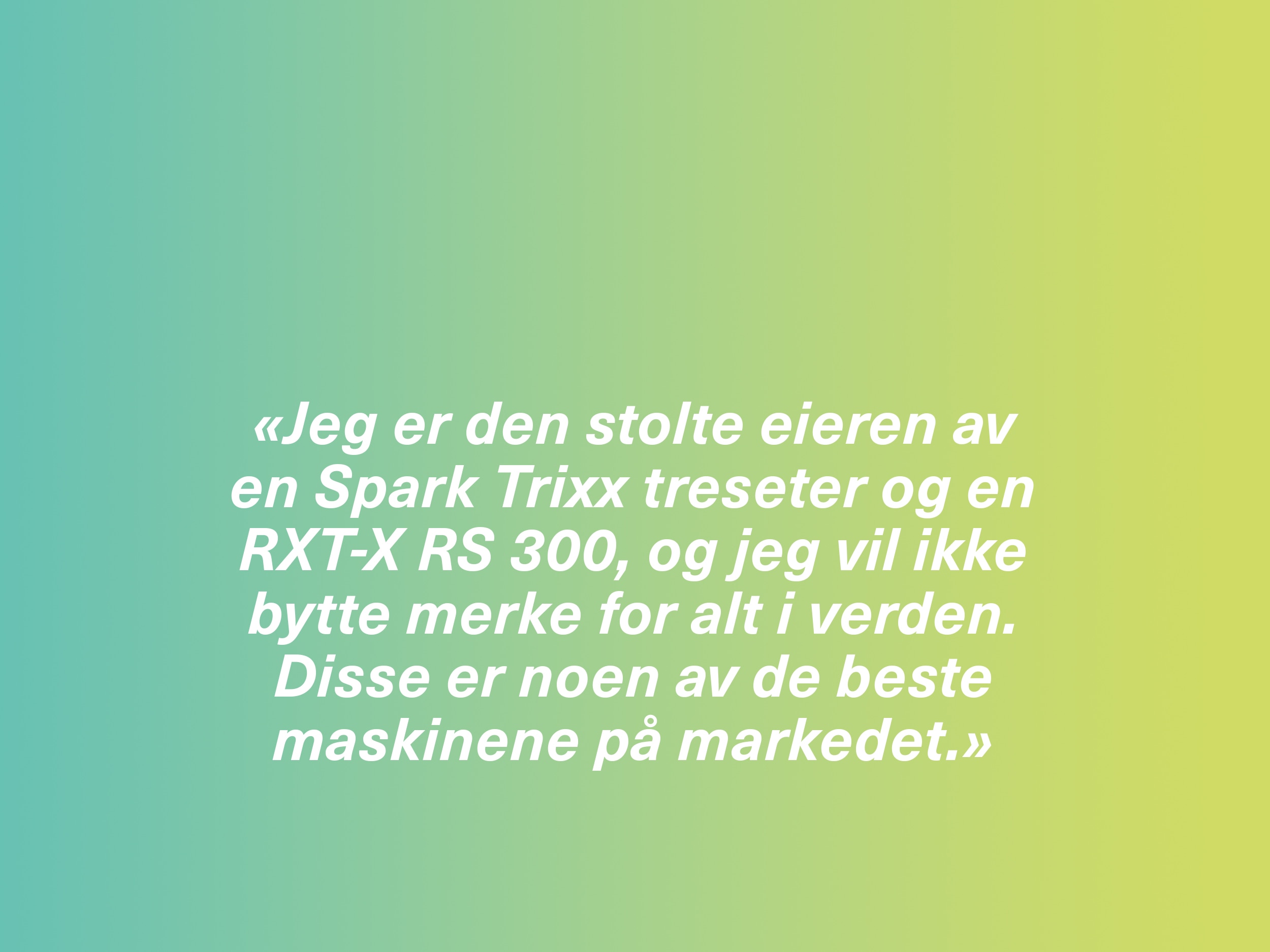 «Jeg er den stolte eieren av en Spark Trixx treseter og en RXT-X RS 300, og jeg vil ikke bytte merke for alt i verden. Disse er noen av de beste maskinene på markedet.»