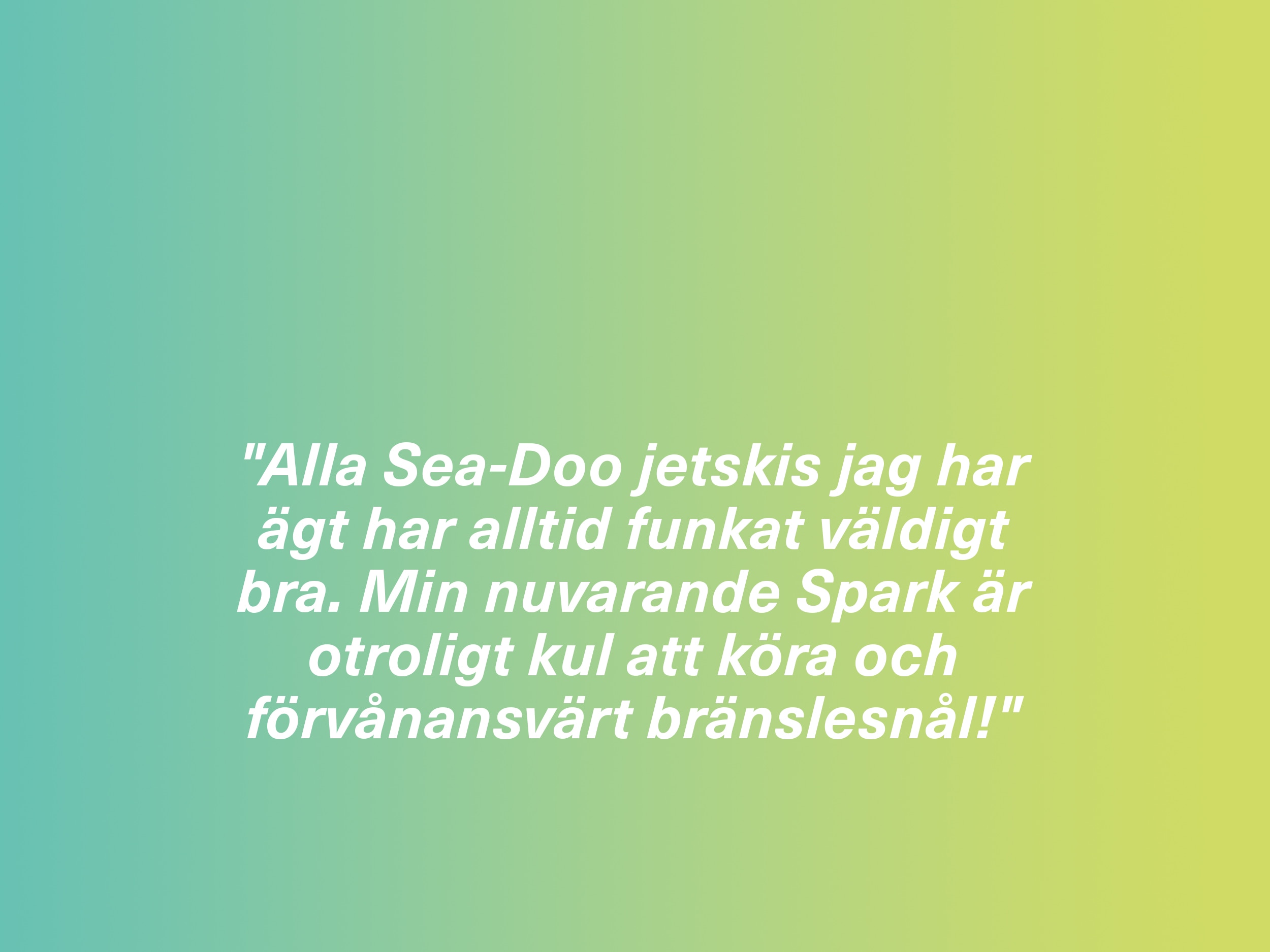 "Alla Sea-Doo jetskis jag har ägt har alltid funkat väldigt bra. Min nuvarande Spark är otroligt kul att köra och förvånansvärt bränslesnål!" 