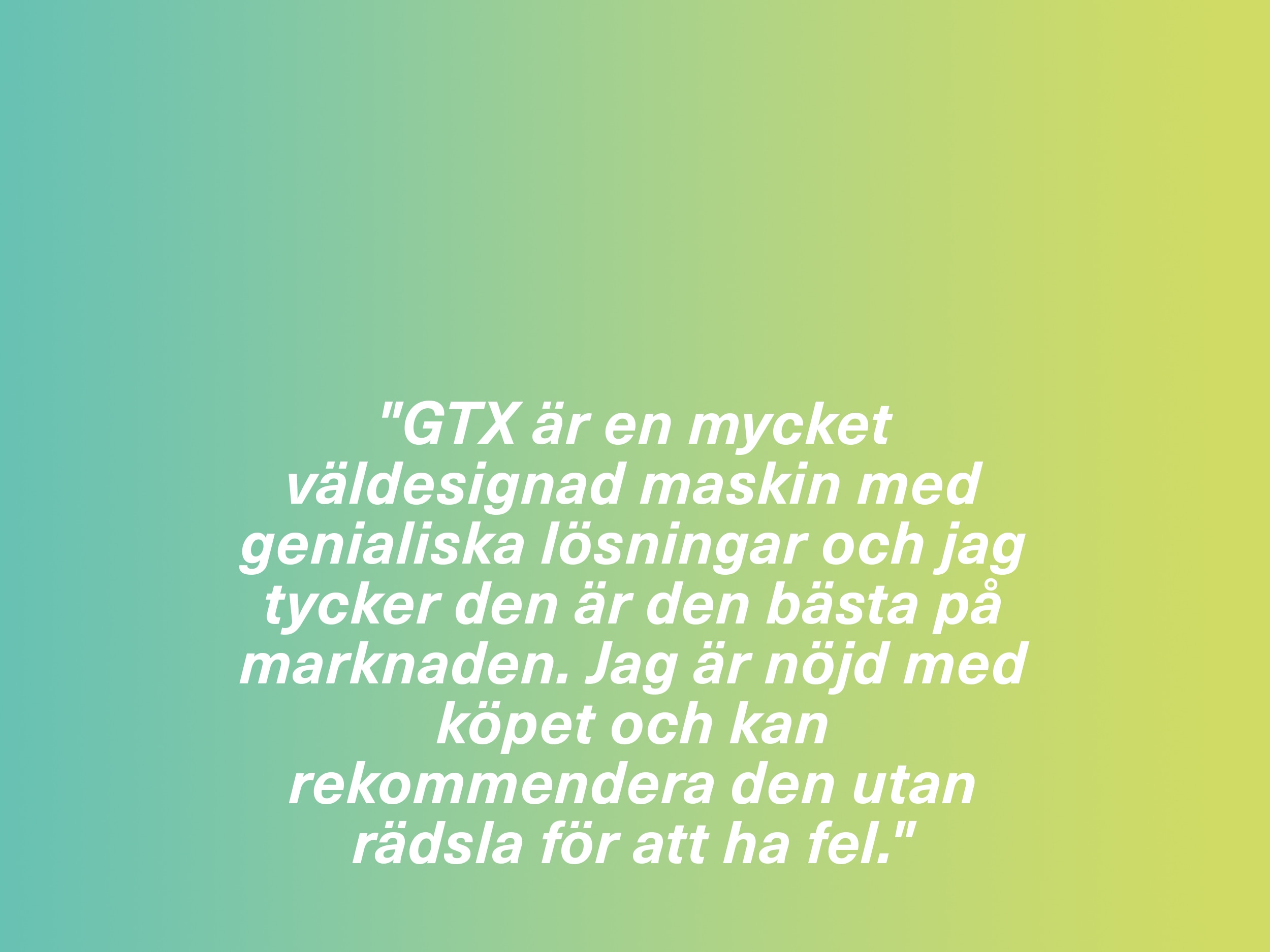 "GTX är en mycket väldesignad maskin med genialiska lösningar och jag tycker den är den bästa på marknaden. Jag är nöjd med köpet och kan rekommendera den utan rädsla för att ha fel."