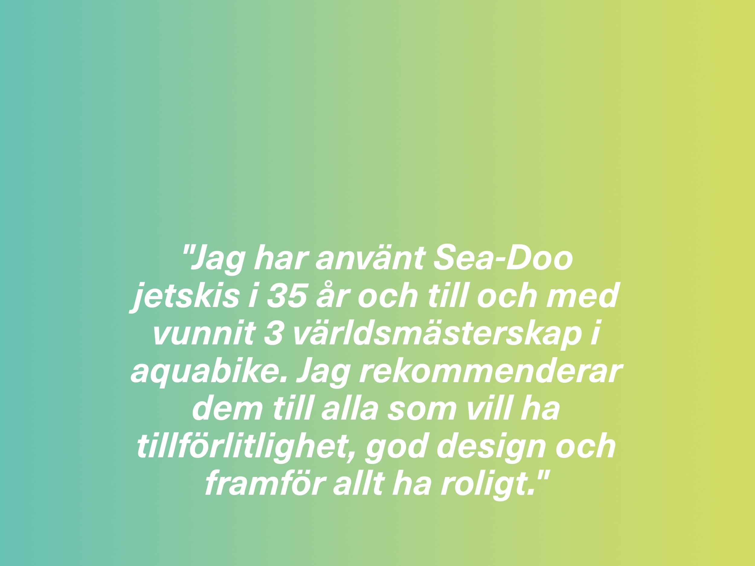 "Jag har använt Sea-Doo jetskis i 35 år och till och med vunnit 3 världsmästerskap i aquabike. Jag rekommenderar dem till alla som vill ha tillförlitlighet, god design och framför allt ha roligt."