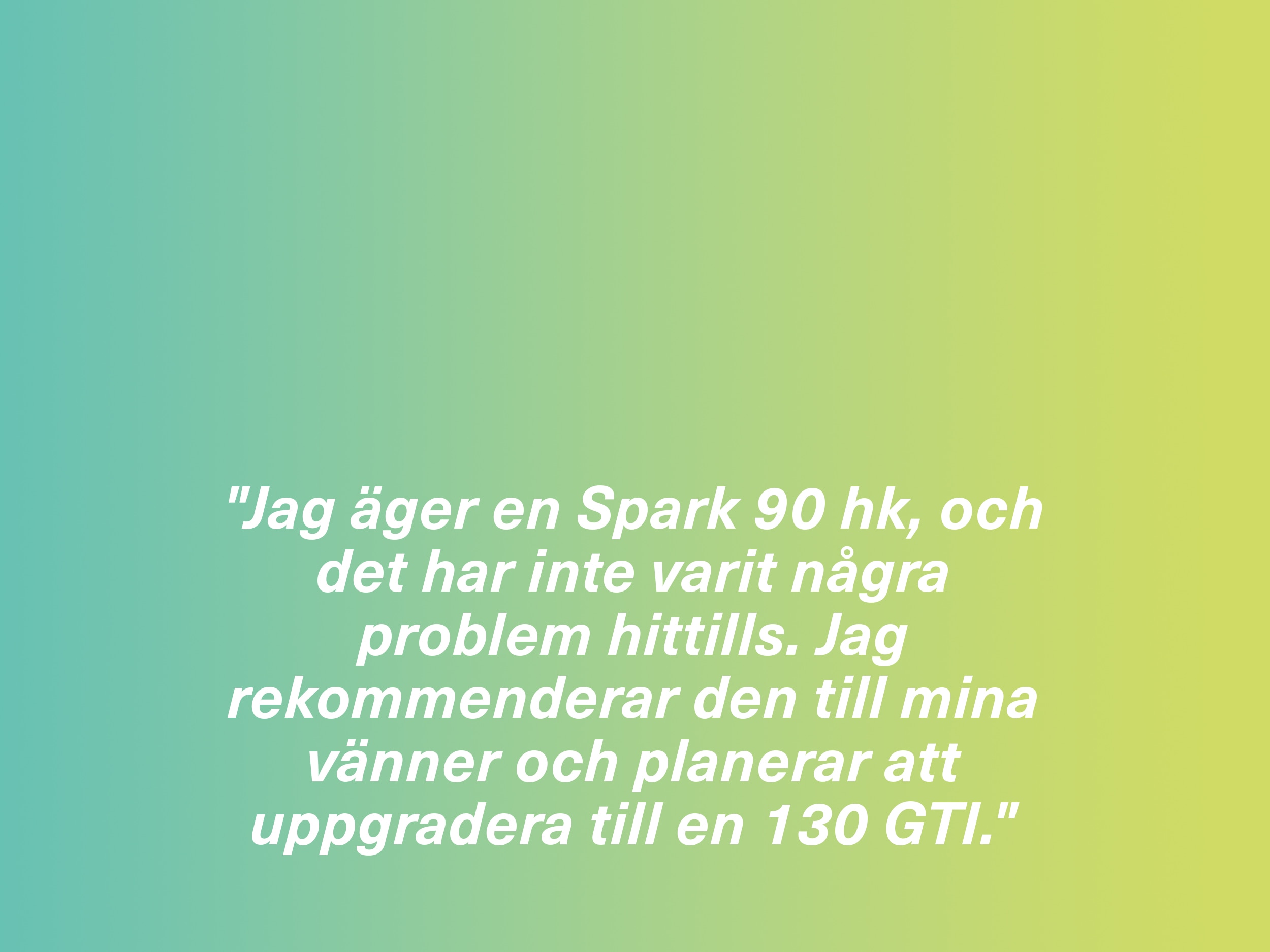 "Jag äger en Spark 90 hk, och det har inte varit några problem hittills. Jag rekommenderar den till mina vänner och planerar att uppgradera till en 130 GTI."