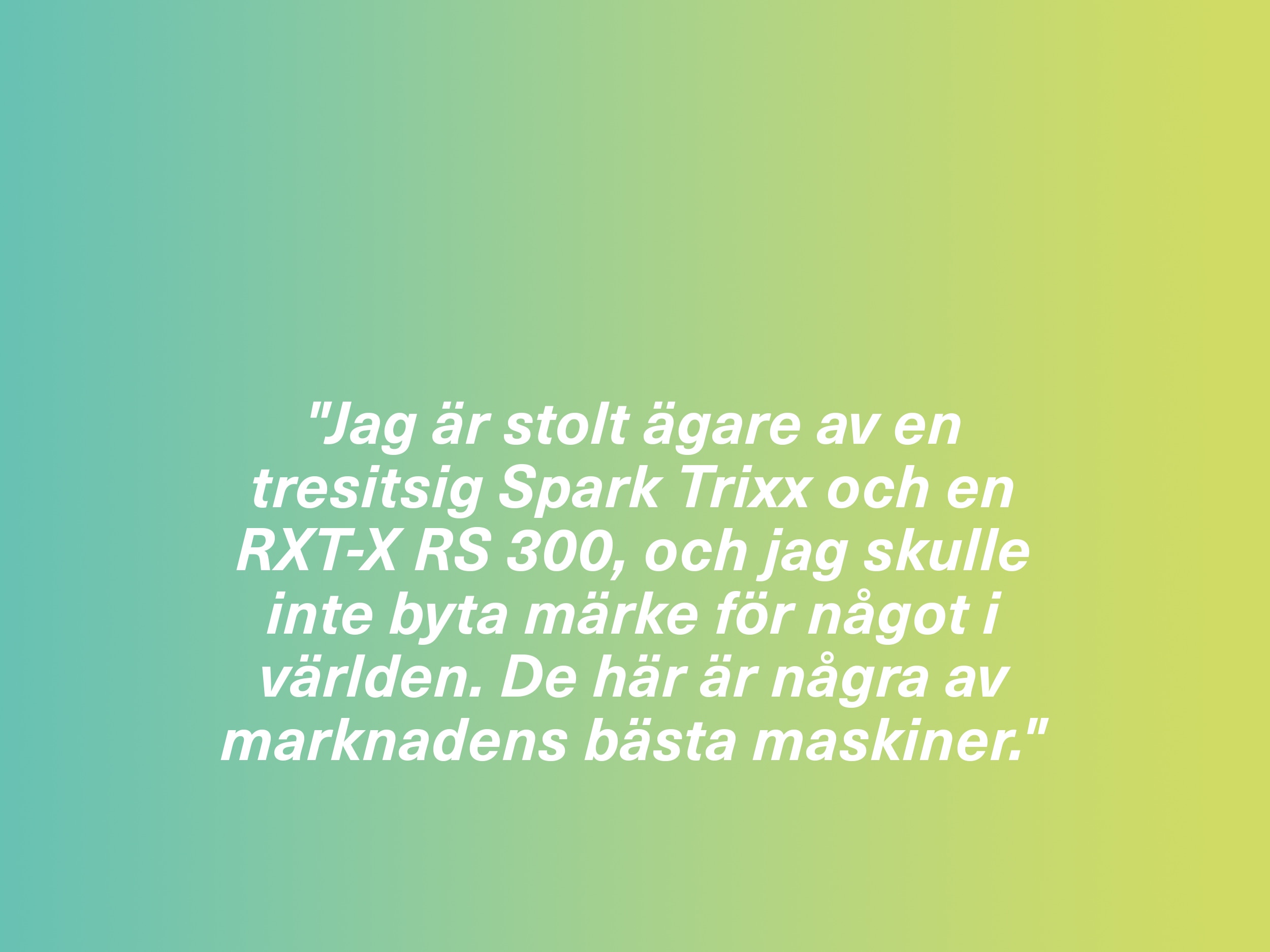 "Jag är stolt ägare av en tresitsig Spark Trixx och en RXT-X RS 300, och jag skulle inte byta märke för något i världen. De här är några av marknadens bästa maskiner."